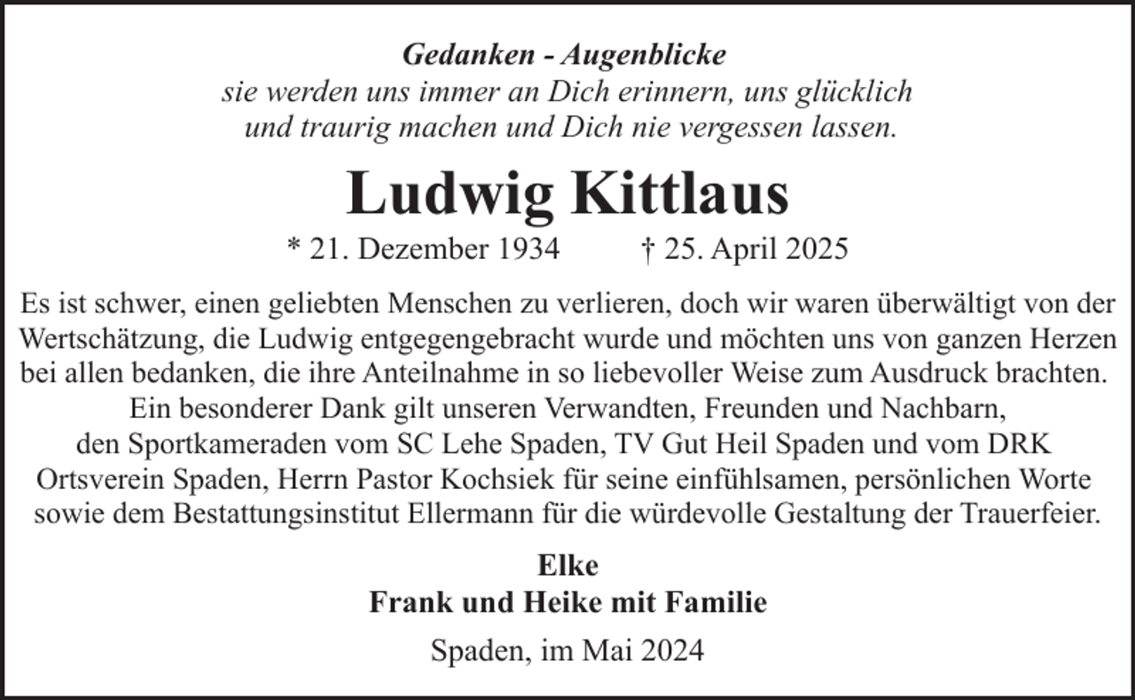 <p>Gedanken - Augenblicke<br />sie werden uns immer an Dich erinnern, uns glücklich<br />und traurig machen und Dich nie vergessen lassen.</p><p>Ludwig Kittlaus</p><p>* 21. Dezember 1934</p><p>† 25. April 2025</p><p>Es ist schwer, einen geliebten Menschen zu verlieren, doch wir waren überwältigt von der<br />Wertschätzung, die Ludwig entgegengebracht wurde und möchten uns von ganzen Herzen<br />bei allen bedanken, die ihre Anteilnahme in so liebevoller Weise zum Ausdruck brachten.<br />Ein besonderer Dank gilt unseren Verwandten, Freunden und Nachbarn,<br />den Sportkameraden vom SC Lehe Spaden, TV Gut Heil Spaden und vom DRK<br />Ortsverein Spaden, Herrn Pastor Kochsiek für seine einfühlsamen, persönlichen Worte<br />sowie dem Bestattungsinstitut Ellermann für die würdevolle Gestaltung der Trauerfeier.</p><p>Elke<br />Frank und Heike mit Familie<br />Spaden, im Mai 2024</p>