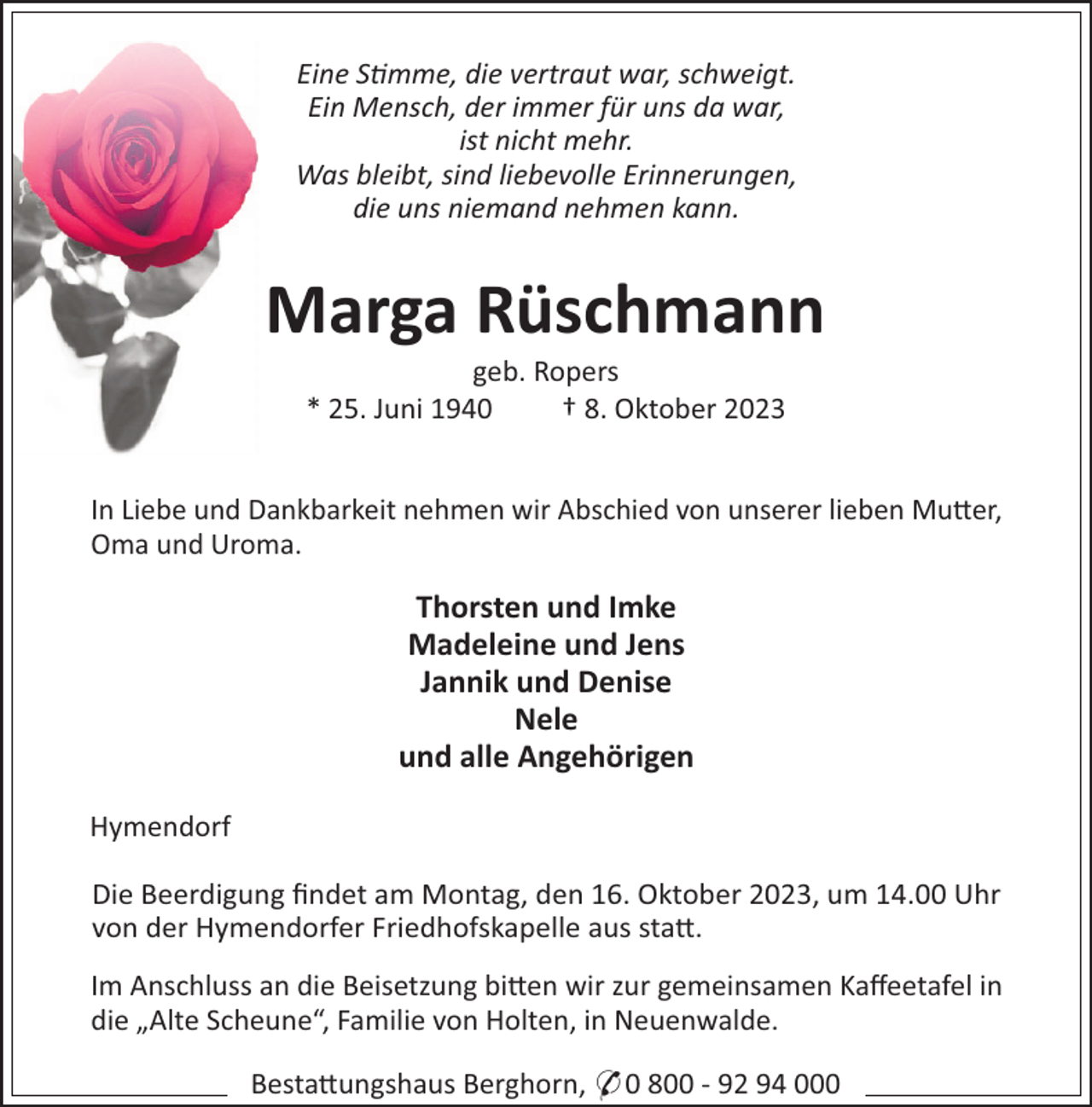 <p>Eine Smme, die vertraut war, schweigt.<br />Ein Mensch, der immer für uns da war,<br />ist nicht mehr.<br />Was bleibt, sind liebevolle Erinnerungen,<br />die uns niemand nehmen kann.</p><p>Marga Rüschmann<br />geb. Ropers<br />* 25. Juni 1940<br />† 8. Oktober 2023<br />In Liebe und Dankbarkeit nehmen wir Abschied von unserer lieben Mu!er,<br />Oma und Uroma.</p><p>Thorsten und Imke<br />Madeleine und Jens<br />Jannik und Denise<br />Nele<br />und alle Angehörigen<br />Hymendorf<br />Die Beerdigung ﬁndet am Montag, den 16. Oktober 2023, um 14.00 Uhr<br />von der Hymendorfer Friedhofskapelle aus sta!.<br />Im Anschluss an die Beisetzung bi!en wir zur gemeinsamen Kaﬀeetafel in<br />die „Alte Scheune“, Familie von Holten, in Neuenwalde.<br />Besta!ungshaus Berghorn, * 0 800 - 92 94 000</p>