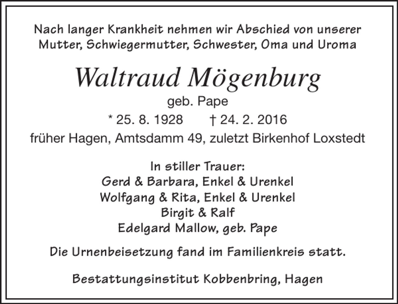 <p>Nach langer Krankheit nehmen wir Abschied von unserer<br />Mutter, Schwiegermutter, Schwester, Oma und Uroma</p><p>Waltraud Mögenburg</p><p>geb. Pape<br />* 25. 8. 1928<br />† 24. 2. 2016<br />früher Hagen, Amtsdamm 49, zuletzt Birkenhof Loxstedt</p><p>In stiller Trauer:<br />Gerd &amp; Barbara, Enkel &amp; Urenkel<br />Wolfgang &amp; Rita, Enkel &amp; Urenkel<br />Birgit &amp; Ralf<br />Edelgard Mallow, geb. Pape<br />Die Urnenbeisetzung fand im Familienkreis statt.<br />Bestattungsinstitut Kobbenbring, Hagen</p>