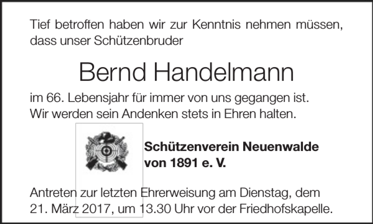 <p>Tief betroff<br />ffen haben wir zur Kenntnis nehmen müssen,<br />dass unser Schützenbruder</p><p>Bernd Handelmann<br />im 66. Lebensjahr für immer von uns gegangen ist.<br />Wir werden sein Andenken stets in Ehren halten.<br />Schützenverein Neuenwalde<br />von 1891 e. V.<br />n zur letzten Ehrerweisung am Dienstag, dem<br />Antreten<br />21. Märzz 2017, um 13.30 Uhr vor der Friedhofskapelle.</p>