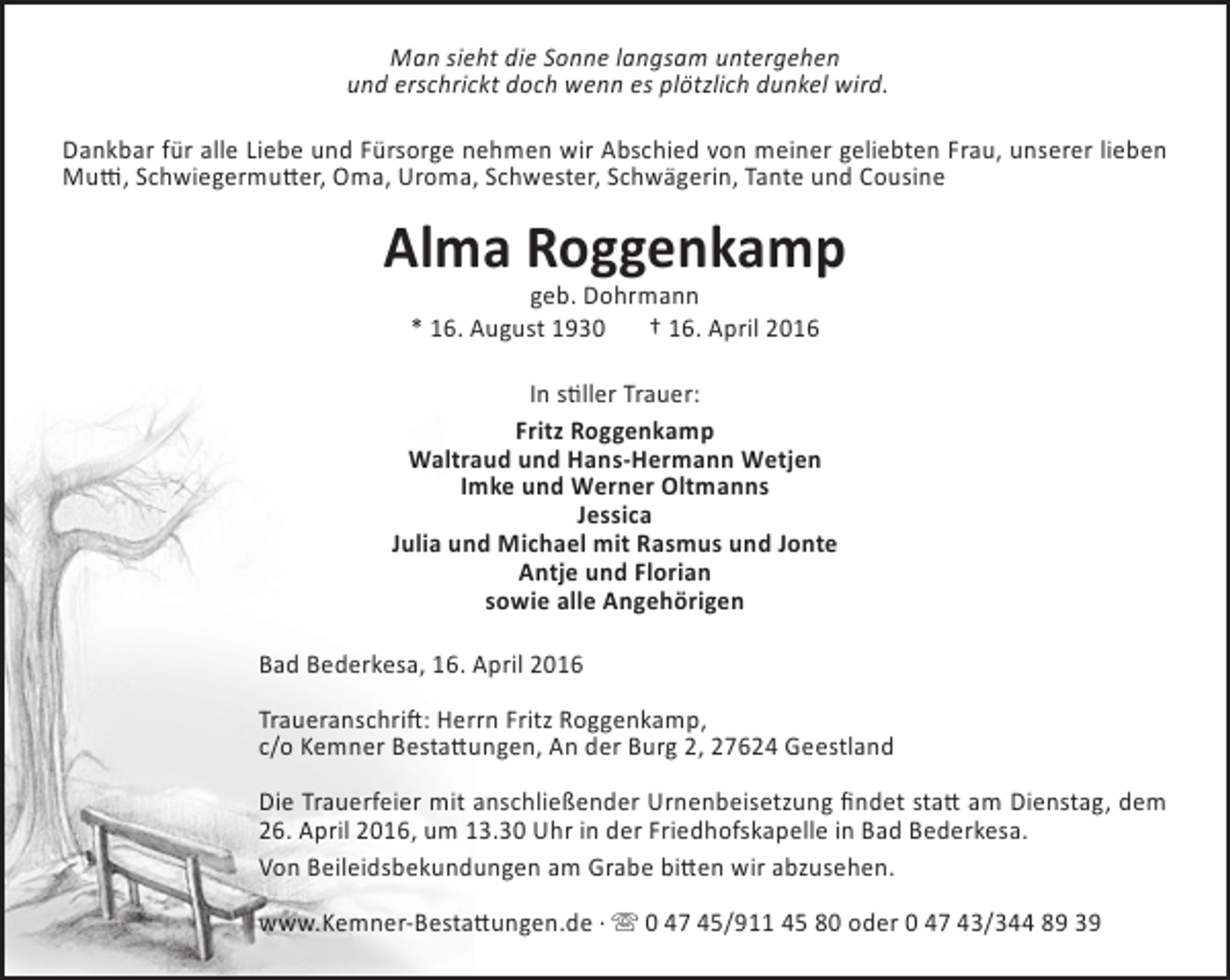 <p>Man sieht die Sonne langsam untergehen<br />und erschrickt doch wenn es plötzlich dunkel wird.<br />Dankbar für alle Liebe und Fürsorge nehmen wir Abschied von meiner geliebten Frau, unserer lieben<br />Mutti, Schwiegermutter, Oma, Uroma, Schwester, Schwägerin, Tante und Cousine</p><p>Alma Roggenkamp<br />geb. Dohrmann<br />* 16. August 1930<br />† 16. April 2016</p><p>In stiller Trauer:<br />Fritz Roggenkamp<br />Waltraud und Hans-Hermann Wetjen<br />Imke und Werner Oltmanns<br />Jessica<br />Julia und Michael mit Rasmus und Jonte<br />Antje und Florian<br />sowie alle Angehörigen<br />Bad Bederkesa, 16. April 2016<br />Traueranschrift: Herrn Fritz Roggenkamp,<br />c/o Kemner Bestattungen, An der Burg 2, 27624 Geestland<br />Die Trauerfeier mit anschließender Urnenbeisetzung findet statt am Dienstag, dem<br />26. April 2016, um 13.30 Uhr in der Friedhofskapelle in Bad Bederkesa.<br />Von Beileidsbekundungen am Grabe bitten wir abzusehen.<br />www.Kemner-Bestattungen.de ·  0 47 45/911 45 80 oder 0 47 43/344 89 39</p>