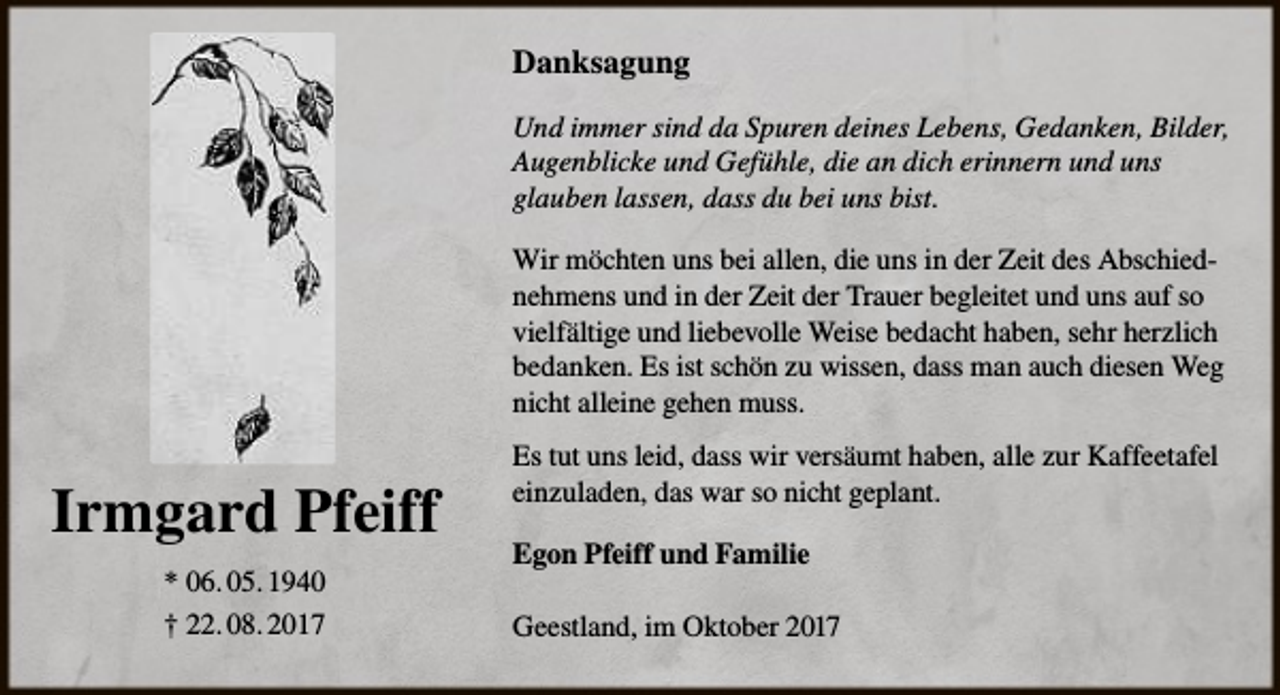 <p>Danksagung<br />Und immer sind da Spuren deines Lebens, Gedanken, Bilder,<br />Augenblicke und Gefühle, die an dich erinnern und uns<br />glauben lassen, dass du bei uns bist.<br />Wir möchten uns bei allen, die uns in der Zeit des Abschiednehmens und in der Zeit der Trauer begleitet und uns auf so<br />vielfältige und liebevolle Weise bedacht haben, sehr herzlich<br />bedanken. Es ist schön zu wissen, dass man auch diesen Weg<br />nicht alleine gehen muss.</p><p>Irmgard Pfeiff<br />* 06. 05. 1940<br />† 22. 08. 2017</p><p>Es tut uns leid, dass wir versäumt haben, alle zur Kaffeetafel<br />einzuladen, das war so nicht geplant.<br />Egon Pfeiff und Familie<br />Geestland, im Oktober 2017</p>