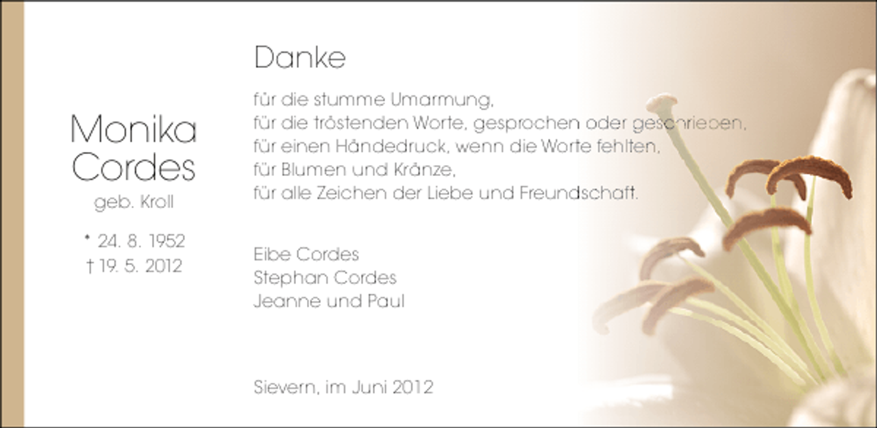 <p>Danke</p><p>Monika<br />Cordes<br />geb. Kroll</p><p>* 24. 8. 1952<br />† 19. 5. 2012</p><p>für die stumme Umarmung,<br />für die tröstenden Worte, gesprochen oder geschrieben,<br />n oder geschrieben,<br />e geschr be<br />sc<br />e<br />für einen Händedruck, wenn die Worte fehlten,<br />te fehlten,<br />ht<br />für Blumen und Kränze,<br />für alle Zeichen der Liebe und Freundschaft.<br />dschaft.<br />c a<br />Eibe Cordes<br />Stephan Cordes<br />Jeanne und Paul</p><p>Sievern, im Juni 2012</p>