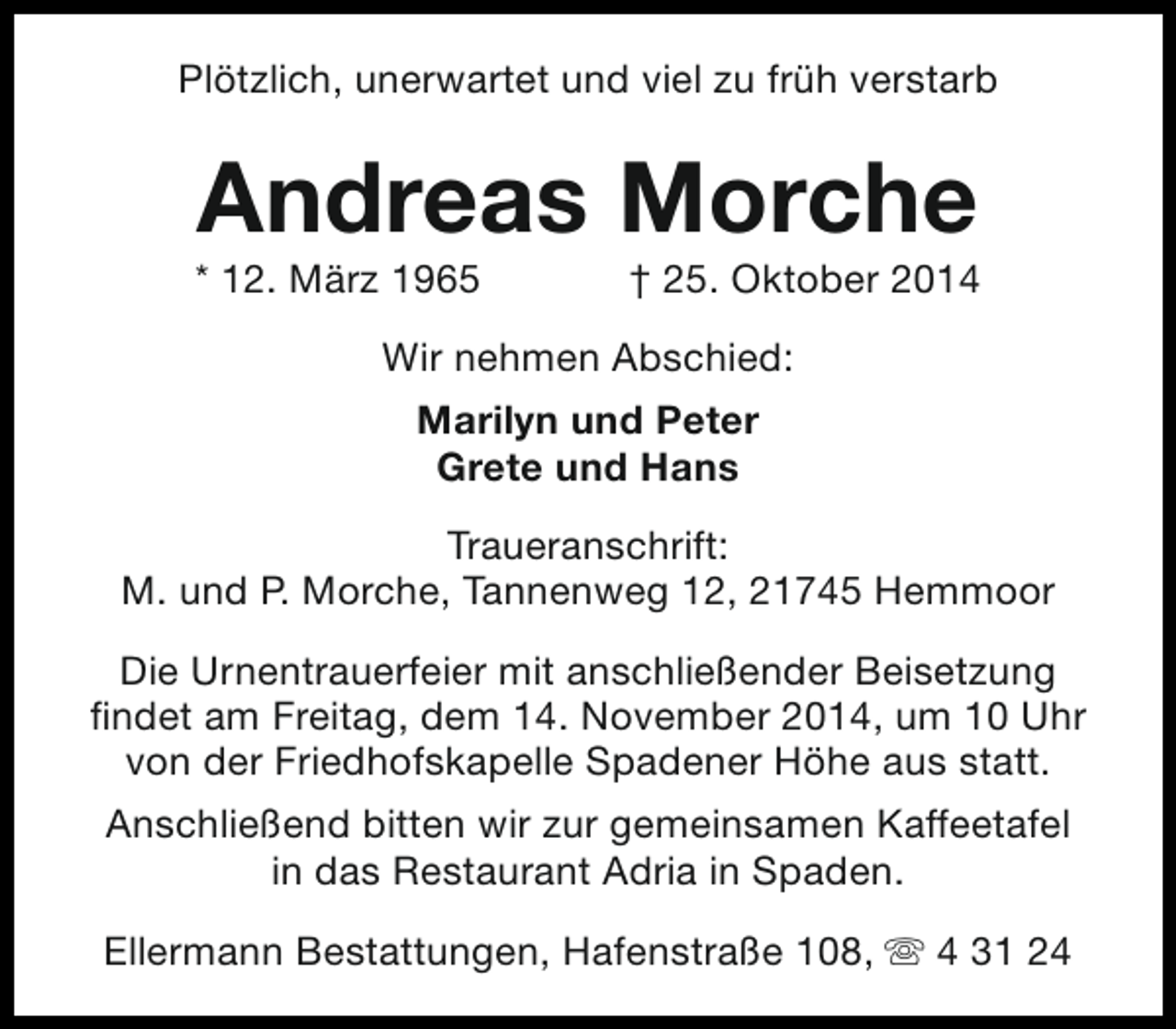 <p>Plötzlich, unerwartet und viel zu früh verstarb</p><p>Andreas Morche</p><p>* 12. März 1965</p><p>† 25. Oktober 2014</p><p>Wir nehmen Abschied:<br />Marilyn und Peter<br />Grete und Hans<br />Traueranschrift:<br />M. und P. Morche, Tannenweg 12, 21745 Hemmoor<br />Die Urnentrauerfeier mit anschließender Beisetzung<br />findet am Freitag, dem 14. November 2014, um 10 Uhr<br />von der Friedhofskapelle Spadener Höhe aus statt.<br />Anschließend bitten wir zur gemeinsamen Kaffeetafel<br />in das Restaurant Adria in Spaden.<br />Ellermann Bestattungen, Hafenstraße 108, s 4 31 24</p>