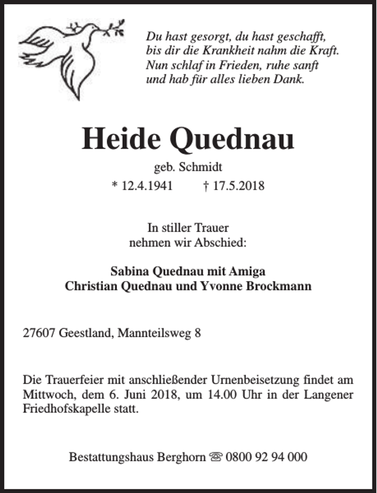 <p>Du hast gesorgt, du hast geschafft,<br />bis dir die Krankheit nahm die Kraft.<br />Nun schlaf in Frieden, ruhe sanft<br />und hab für alles lieben Dank.</p><p>Heide Quednau<br />geb. Schmidt<br />* 12.4.1941<br />† 17.5.2018<br />In stiller Trauer<br />nehmen wir Abschied:<br />Sabina Quednau mit Amiga<br />Christian Quednau und Yvonne Brockmann<br />27607 Geestland, Mannteilsweg 8<br />Die Trauerfeier mit anschließender Urnenbeisetzung findet am<br />Mittwoch, dem 6. Juni 2018, um 14.00 Uhr in der Langener<br />Friedhofskapelle statt.<br />Bestattungshaus Berghorn s 0800 92 94 000</p>