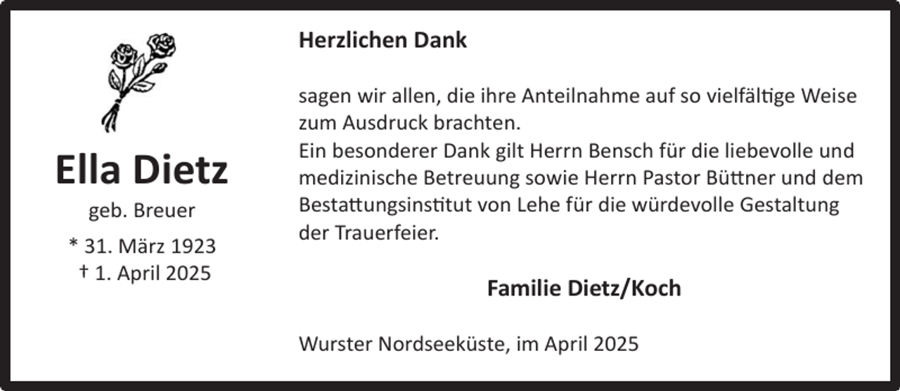 <p>Herzlichen Dank</p><p>Ella Dietz<br />Ella<br />Dietz<br />geb. Breuer<br />geb. Breuer<br />* 31. März 1923<br />*†31.<br />März2025<br />1923<br />1. April<br />† 1. April 2025</p><p>sagen wir allen, die ihre Anteilnahme auf so vielfältige Weise<br />zum Ausdruck brachten.<br />Ein besonderer Dank gilt Herrn Bensch für die liebevolle und<br />medizinische Betreuung sowie Herrn Pastor Büttner und dem<br />Bestattungsinstitut von Lehe für die würdevolle Gestaltung<br />der Trauerfeier.</p><p>Familie Dietz/Koch<br />Wurster Nordseeküste, im April 2025</p>