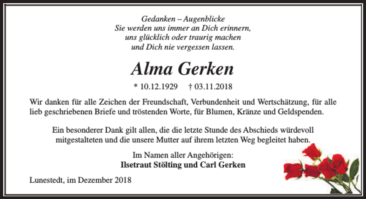 <p>Gedanken – Augenblicke<br />Sie werden uns immer an Dich erinnern,<br />uns glücklich oder traurig machen<br />und Dich nie vergessen lassen.</p><p>Alma Gerken<br />* 10.12.1929</p><p>† 03.11.2018</p><p>Wir danken für alle Zeichen der Freundschaft, Verbundenheit und Wertschätzung, für alle<br />lieb geschriebenen Briefe und tröstenden Worte, für Blumen, Kränze und Geldspenden.<br />Ein besonderer Dank gilt allen, die die letzte Stunde des Abschieds würdevoll<br />mitgestalteten und die unsere Mutter auf ihrem letzten Weg begleitet haben.<br />Im Namen aller Angehörigen:<br />Ilsetraut Stölting und Carl Gerken<br />Lunestedt, im Dezember 2018</p>