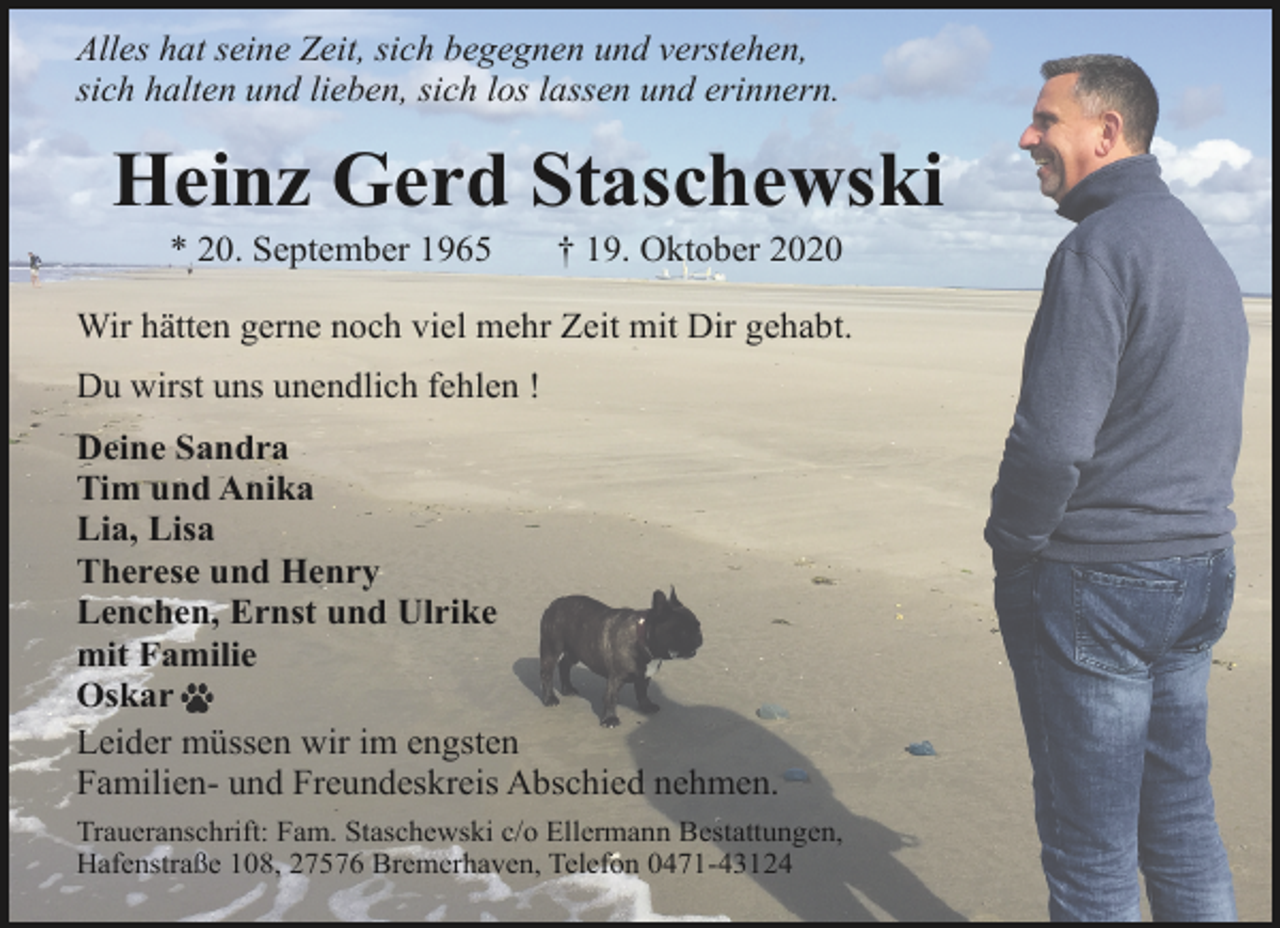<p>Alles hat seine Zeit, sich begegnen und verstehen,<br />sich halten und lieben, sich los lassen und erinnern.</p><p>Heinz Gerd Staschewski<br />* 20. September 1965</p><p>† 19. Oktober 2020</p><p>Wir hätten gerne noch viel mehr Zeit mit Dir gehabt.<br />Du wirst uns unendlich fehlen !<br />Deine Sandra<br />Tim und Anika<br />Lia, Lisa<br />Therese und Henry<br />Lenchen, Ernst und Ulrike<br />mit Familie<br />Oskar<br />Leider müssen wir im engsten<br />Familien- und Freundeskreis Abschied nehmen.<br />Traueranschrift: Fam. Staschewski c/o Ellermann Bestattungen,<br />Hafenstraße 108, 27576 Bremerhaven, Telefon 0471-43124</p>