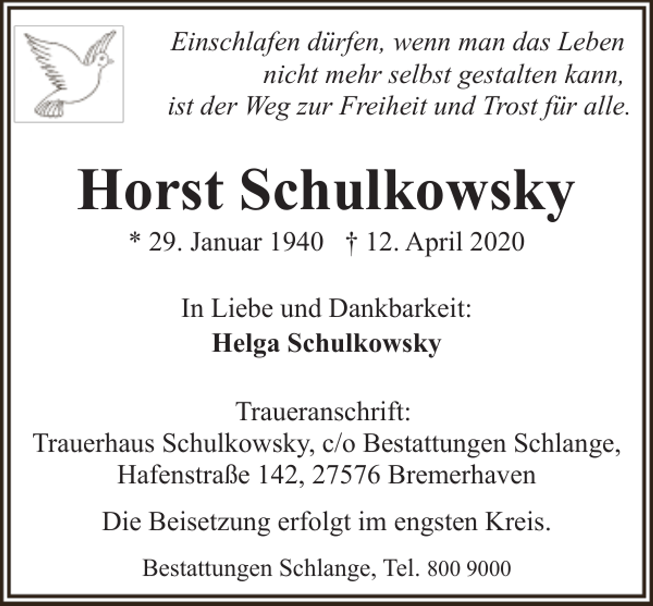 <p>Einschlafen dürfen, wenn man das Leben<br />nicht mehr selbst gestalten kann,<br />ist der Weg zur Freiheit und Trost für alle.</p><p>Horst Schulkowsky<br />* 29. Januar 1940 † 12. April 2020<br />In Liebe und Dankbarkeit:<br />Helga Schulkowsky<br />Traueranschrift:<br />Trauerhaus Schulkowsky, c/o Bestattungen Schlange,<br />Hafenstraße 142, 27576 Bremerhaven<br />Die Beisetzung erfolgt im engsten Kreis.<br />Bestattungen Schlange, Tel. 800 9000</p>