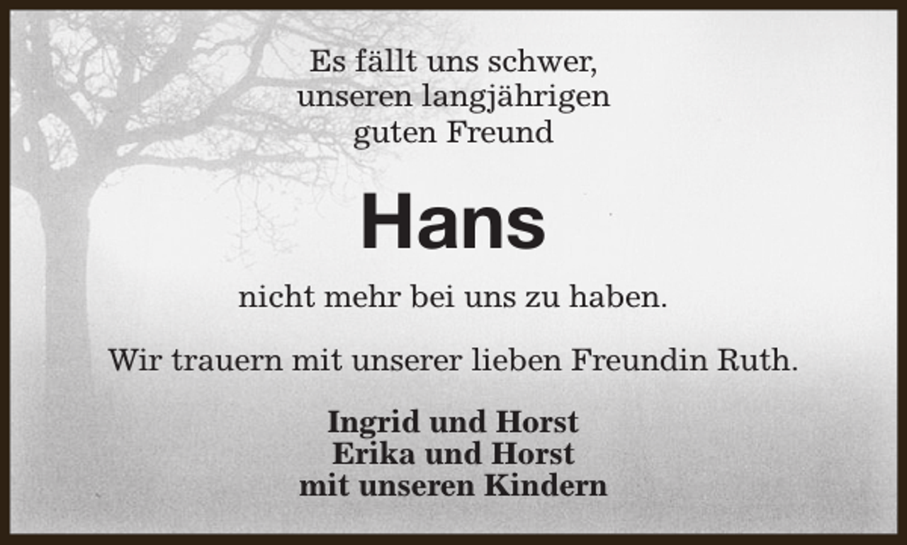 <p>Es fällt uns schwer,<br />unseren langjährigen<br />guten Freund</p><p>Hans<br />nicht mehr bei uns zu haben.<br />Wir trauern mit unserer lieben Freundin Ruth.<br />Ingrid und Horst<br />Erika und Horst<br />mit unseren Kindern</p>