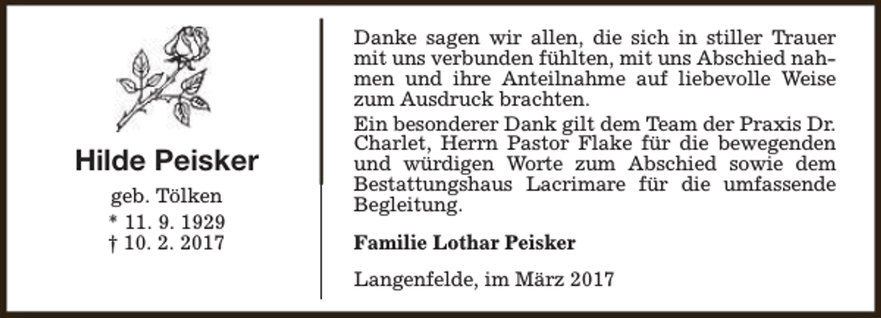<p>Hilde Peisker<br />geb. Tölken<br />* 11. 9. 1929<br />† 10. 2. 2017</p><p>Danke sagen wir allen, die sich in stiller Trauer<br />mit uns verbunden fühlten, mit uns Abschied nahmen und ihre Anteilnahme auf liebevolle Weise<br />zum Ausdruck brachten.<br />Ein besonderer Dank gilt dem Team der Praxis Dr.<br />Charlet, Herrn Pastor Flake für die bewegenden<br />und würdigen Worte zum Abschied sowie dem<br />Bestattungshaus Lacrimare für die umfassende<br />Begleitung.<br />Familie Lothar Peisker<br />Langenfelde, im März 2017</p>