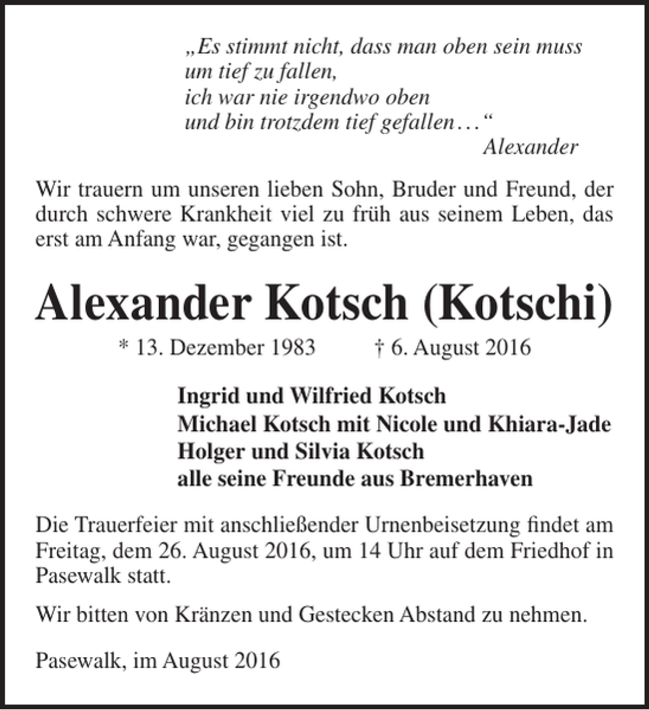 <p>„Es stimmt nicht, dass man oben sein muss<br />um tief zu fallen,<br />ich war nie irgendwo oben<br />und bin trotzdem tief gefallen . . .“<br />Alexander<br />Wir trauern um unseren lieben Sohn, Bruder und Freund, der<br />durch schwere Krankheit viel zu früh aus seinem Leben, das<br />erst am Anfang war, gegangen ist.</p><p>Alexander Kotsch (Kotschi)<br />* 13. Dezember 1983</p><p>† 6. August 2016</p><p>Ingrid und Wilfried Kotsch<br />Michael Kotsch mit Nicole und Khiara-Jade<br />Holger und Silvia Kotsch<br />alle seine Freunde aus Bremerhaven<br />Die Trauerfeier mit anschließender Urnenbeisetzung findet am<br />Freitag, dem 26. August 2016, um 14 Uhr auf dem Friedhof in<br />Pasewalk statt.<br />Wir bitten von Kränzen und Gestecken Abstand zu nehmen.<br />Pasewalk, im August 2016</p>
