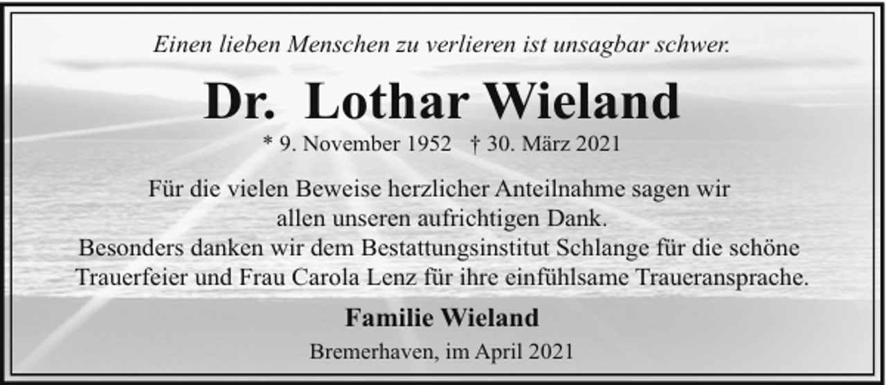 <p>Einen lieben Menschen zu verlieren ist unsagbar schwer.</p><p>Dr. Lothar Wieland<br />* 9. November 1952 † 30. März 2021</p><p>Für die vielen Beweise herzlicher Anteilnahme sagen wir<br />allen unseren aufrichtigen Dank.<br />Besonders danken wir dem Bestattungsinstitut Schlange für die schöne<br />Trauerfeier und Frau Carola Lenz für ihre einfühlsame Traueransprache.</p><p>Familie Wieland<br />Bremerhaven, im April 2021</p>