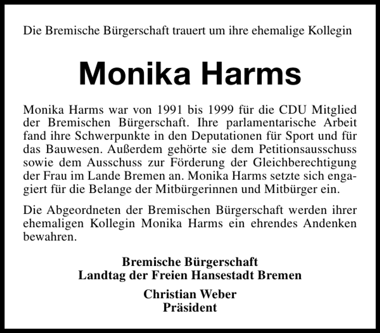 <p>Die Bremische Bürgerschaft trauert um ihre ehemalige Kollegin</p><p>Monika Harms<br />Monika Harms war von 1991 bis 1999 für die CDU Mitglied<br />der Bremischen Bürgerschaft. Ihre parlamentarische Arbeit<br />fand ihre Schwerpunkte in den Deputationen für Sport und für<br />das Bauwesen. Außerdem gehörte sie dem Petitionsausschuss<br />sowie dem Ausschuss zur Förderung der Gleichberechtigung<br />der Frau im Lande Bremen an. Monika Harms setzte sich engagiert für die Belange der Mitbürgerinnen und Mitbürger ein.<br />Die Abgeordneten der Bremischen Bürgerschaft werden ihrer<br />ehemaligen Kollegin Monika Harms ein ehrendes Andenken<br />bewahren.<br />Bremische Bürgerschaft<br />Landtag der Freien Hansestadt Bremen<br />Christian Weber<br />Präsident</p>