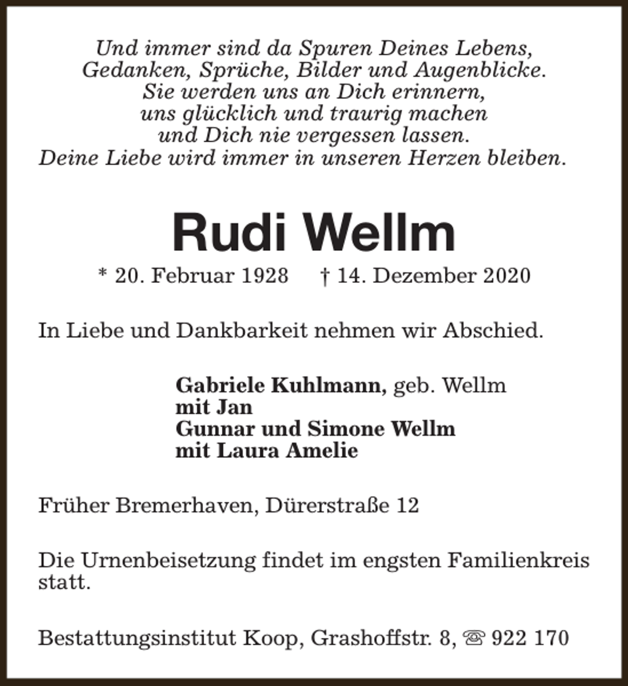 <p>Und immer sind da Spuren Deines Lebens,<br />Gedanken, Sprüche, Bilder und Augenblicke.<br />Sie werden uns an Dich erinnern,<br />uns glücklich und traurig machen<br />und Dich nie vergessen lassen.<br />Deine Liebe wird immer in unseren Herzen bleiben.</p><p>Rudi Wellm</p><p>* 20. Februar 1928</p><p>† 14. Dezember 2020</p><p>In Liebe und Dankbarkeit nehmen wir Abschied.<br />Gabriele Kuhlmann, geb. Wellm<br />mit Jan<br />Gunnar und Simone Wellm<br />mit Laura Amelie<br />Früher Bremerhaven, Dürerstraße 12<br />Die Urnenbeisetzung findet im engsten Familienkreis<br />statt.<br />Bestattungsinstitut Koop, Grashoffstr. 8, s 922 170</p>