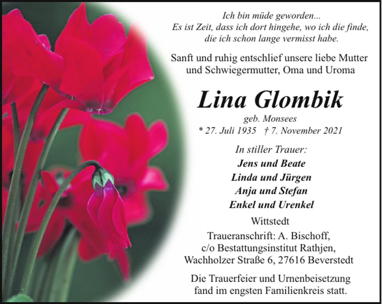 <p>Ich bin müde geworden...<br />Es ist Zeit, dass ich dort hingehe, wo ich die finde,<br />die ich schon lange vermisst habe.</p><p>Sanft und ruhig entschlief unsere liebe Mutter<br />und Schwiegermutter, Oma und Uroma</p><p>Lina Glombik<br />geb. Monsees<br />* 27. Juli 1935 † 7. November 2021</p><p>In stiller Trauer:<br />Jens und Beate<br />Linda und Jürgen<br />Anja und Stefan<br />Enkel und Urenkel<br />Wittstedt<br />Traueranschrift: A. Bischoff,<br />c/o Bestattungsinstitut Rathjen,<br />Wachholzer Straße 6, 27616 Beverstedt<br />Die Trauerfeier und Urnenbeisetzung<br />fand im engsten Familienkreis statt.</p>