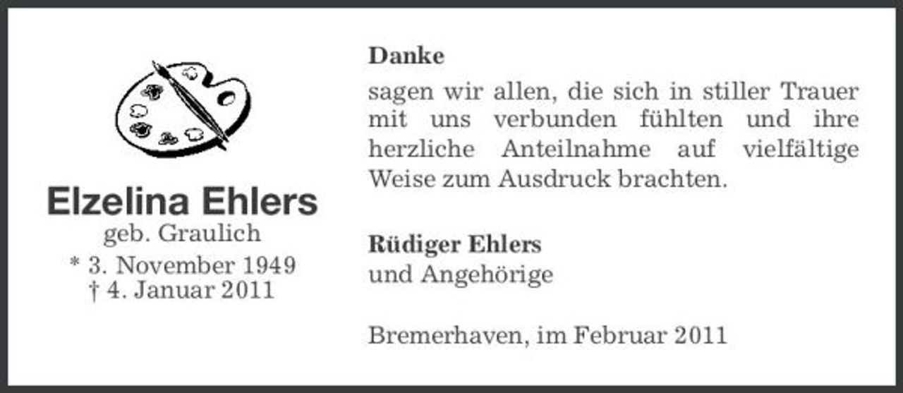 <p>Elzelina Ehlers<br />geb. Graulich * 3. November 1949 † 4. Januar 2011</p><p>Danke sagen wir allen, die sich in stiller Trauer mit uns verbunden fühlten und ihre herzliche Anteilnahme auf vielfältige Weise zum Ausdruck brachten. Rüdiger Ehlers und Angehörige Bremerhaven, im Februar 2011</p>