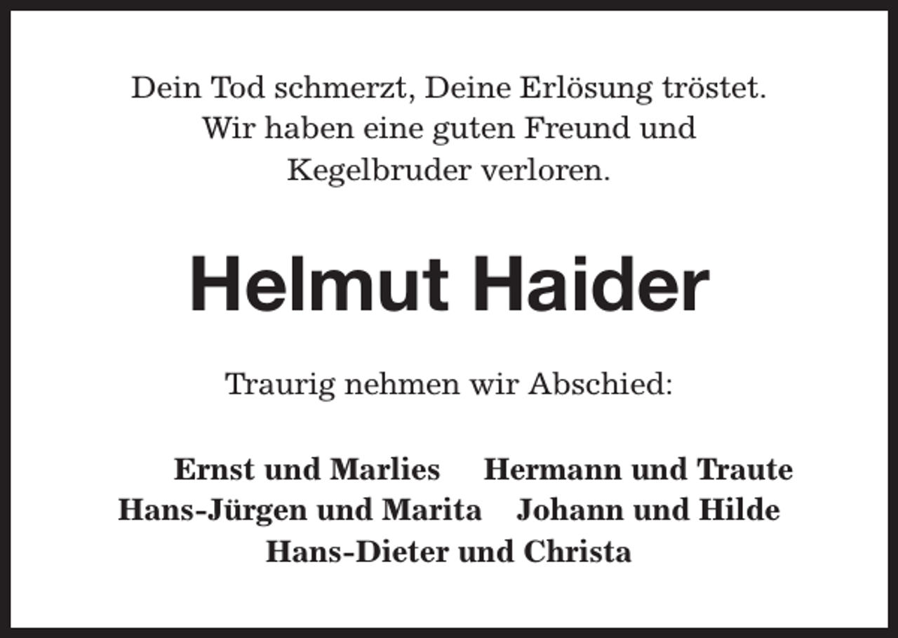 <p>Dein Tod schmerzt, Deine Erlösung tröstet.<br />Wir haben eine guten Freund und<br />Kegelbruder verloren.</p><p>Helmut Haider<br />Traurig nehmen wir Abschied:<br />Ernst und Marlies Hermann und Traute<br />Hans-Jürgen und Marita Johann und Hilde<br />Hans-Dieter und Christa</p>