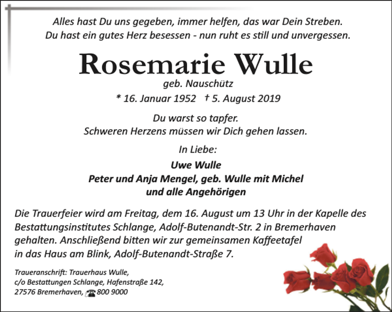 <p>Alles hast Du uns gegeben, immer helfen, das war Dein Streben.<br />Du hast ein gutes Herz besessen ­ nun ruht es s�ll und unvergessen.</p><p>Rosemarie Wulle<br />geb. Nauschütz<br />* 16. Januar 1952 † 5. August 2019</p><p>Du warst so tapfer.<br />Schweren Herzens müssen wir Dich gehen lassen.<br />In Liebe:<br />Uwe Wulle<br />Peter und Anja Mengel, geb. Wulle mit Michel<br />und alle Angehörigen<br />Die Trauerfeier wird am Freitag, dem 16. August um 13 Uhr in der Kapelle des<br />Besta�ungsins�tutes Schlange, Adolf­Butenandt­Str. 2 in Bremerhaven<br />gehalten. Anschließend bi�en wir zur gemeinsamen Kaﬀeetafel<br />in das Haus am Blink, Adolf­Butenandt­Straße 7.<br />Traueranschri�: Trauerhaus Wulle,<br />c/o Besta�ungen Schlange, Hafenstraße 142,<br />27576 Bremerhaven,<br />800 9000</p>
