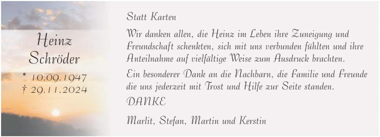 <p>Heinz<br />Schröder<br />* 10.09.1947<br />† 29.11.2024</p>
<p>Statt Karten<br />Wir danken allen, die Heinz im Leben ihre Zuneigung und<br />Freundschaft schenkten, sich mit uns verbunden fühlten und ihre<br />Anteilnahme auf vielfältige Weise zum Ausdruck brachten.<br />Ein besonderer Dank an die Nachbarn, die Familie und Freunde<br />die uns jederzeit mit Trost und Hilfe zur Seite standen.<br />DANKE<br />Marlit, Stefan, Martin und Kerstin</p>