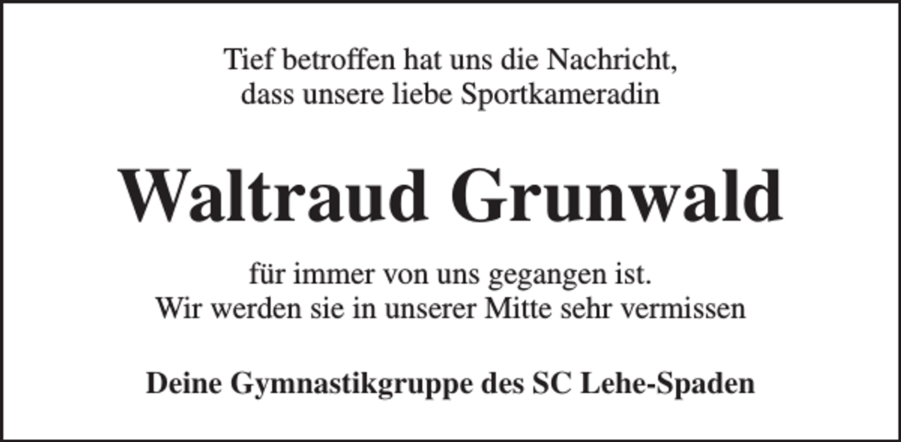 <p>Tief betroffen hat uns die Nachricht,<br />dass unsere liebe Sportkameradin</p><p>Waltraud Grunwald<br />für immer von uns gegangen ist.<br />Wir werden sie in unserer Mitte sehr vermissen<br />Deine Gymnastikgruppe des SC Lehe-Spaden</p>
