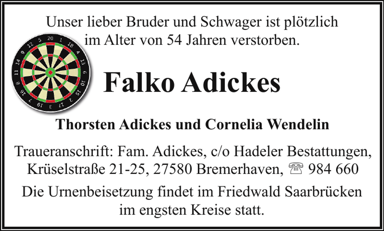 <p>Unser lieber Bruder und Schwager ist plötzlich<br />im<br />m Alter von 54 Jahren verstorben.</p><p>Falko Adickes<br />Thorsten Adickes und Cornelia Wendelin<br />Traueranschrift: Fam. Adickes, c/o Hadeler Bestattungen,<br />Krüselstraße 21-25, 27580 Bremerhaven, ' 984 660<br />Die Urnenbeisetzung findet im Friedwald Saarbrücken<br />im engsten Kreise statt.</p>
