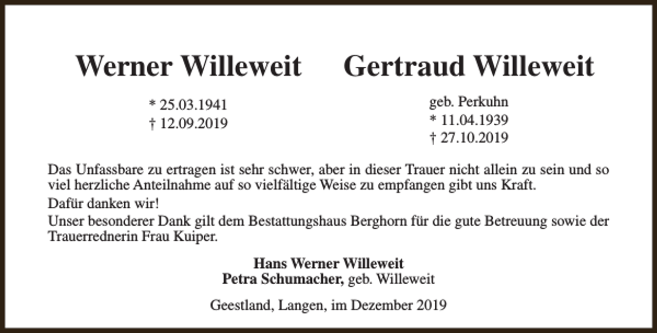<p>Werner Willeweit</p><p>Gertraud Willeweit</p><p>* 25.03.1941<br />† 12.09.2019</p><p>geb. Perkuhn<br />* 11.04.1939<br />† 27.10.2019</p><p>Das Unfassbare zu ertragen ist sehr schwer, aber in dieser Trauer nicht allein zu sein und so<br />viel herzliche Anteilnahme auf so vielfältige Weise zu empfangen gibt uns Kraft.<br />Dafür danken wir!<br />Unser besonderer Dank gilt dem Bestattungshaus Berghorn für die gute Betreuung sowie der<br />Trauerrednerin Frau Kuiper.<br />Hans Werner Willeweit<br />Petra Schumacher, geb. Willeweit<br />Geestland, Langen, im Dezember 2019</p>