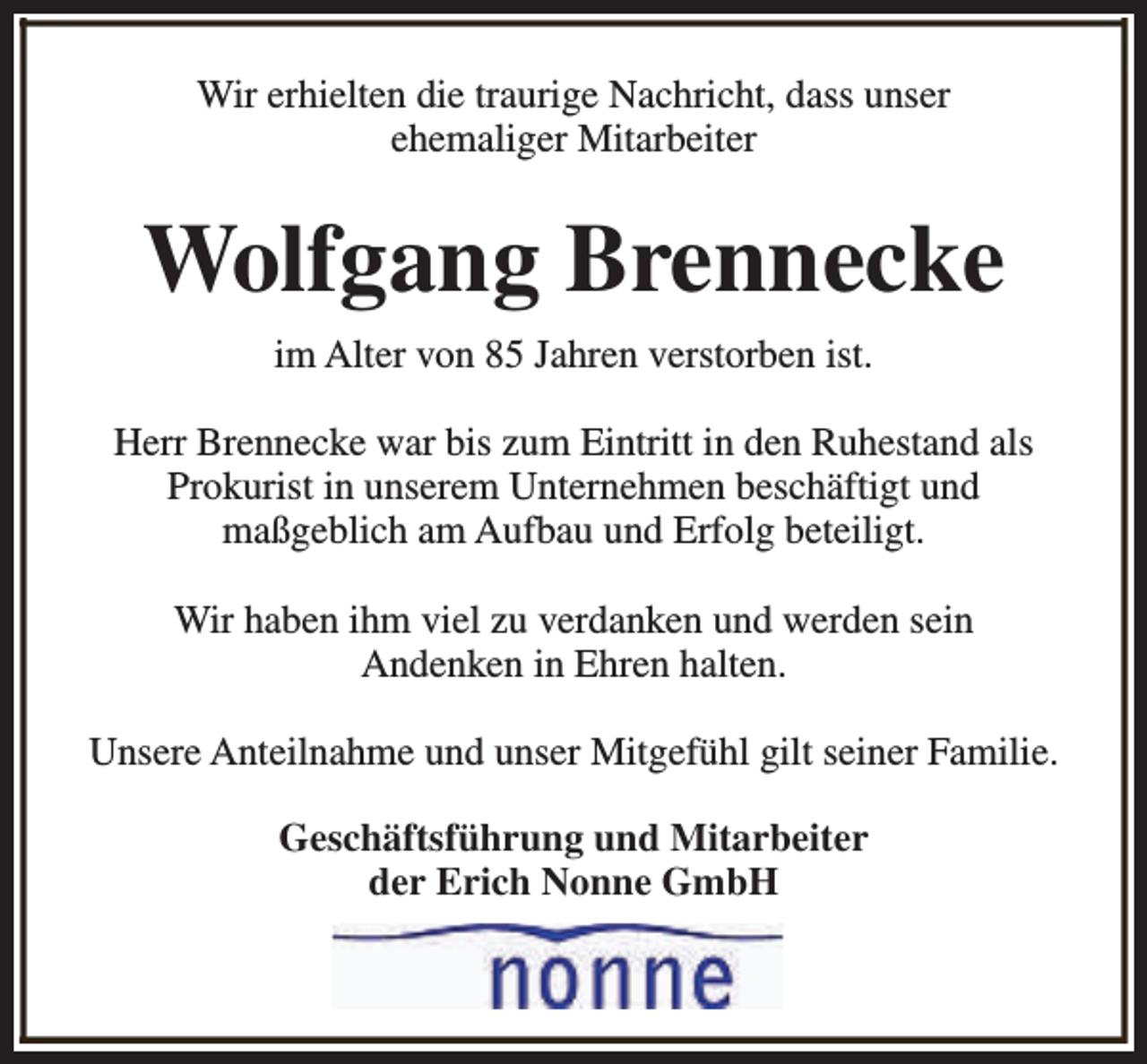 <p>Wir erhielten die traurige Nachricht, dass unser<br />ehemaliger Mitarbeiter</p><p>Wolfgang Brennecke<br />im Alter von 85 Jahren verstorben ist.<br />Herr Brennecke war bis zum Eintritt in den Ruhestand als<br />Prokurist in unserem Unternehmen beschäftigt und<br />maßgeblich am Aufbau und Erfolg beteiligt.<br />Wir haben ihm viel zu verdanken und werden sein<br />Andenken in Ehren halten.<br />Unsere Anteilnahme und unser Mitgefühl gilt seiner Familie.<br />Geschäftsführung und Mitarbeiter<br />der Erich Nonne GmbH</p>