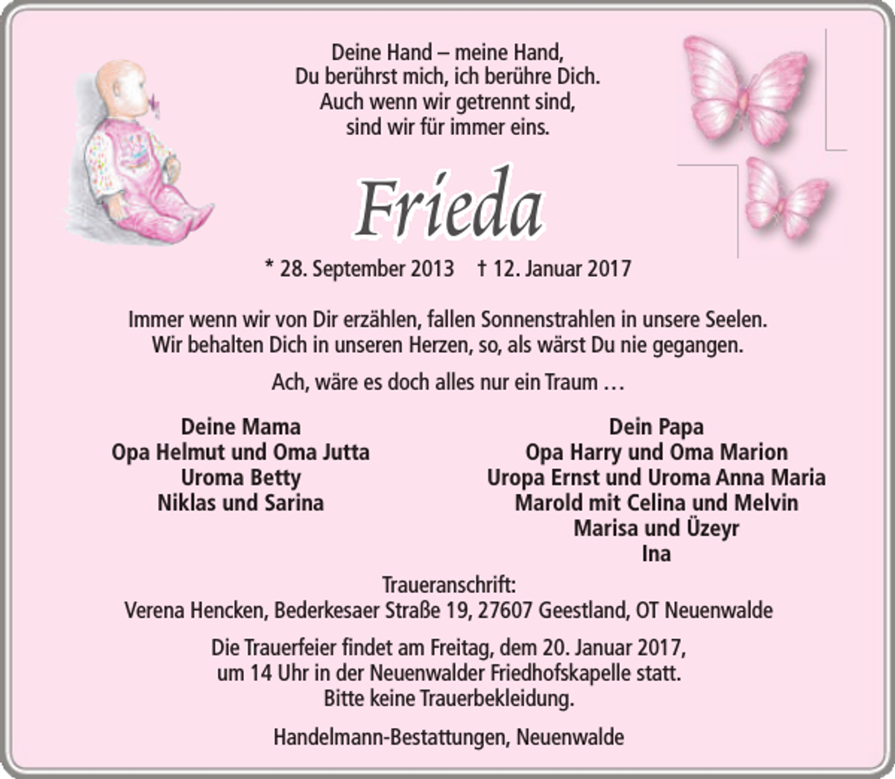 <p>Deine Hand – meine Hand,<br />Du berührst mich, ich berühre Dich.<br />Auch wenn wir getrennt sind,<br />sind wir für immer eins.</p>
<p>Frieda</p>
<p>* 28. September 2013 † 12. Januar 2017<br />Immer wenn wir von Dir erzählen, fallen Sonnenstrahlen in unsere Seelen.<br />Wir behalten Dich in unseren Herzen, so, als wärst Du nie gegangen.<br />Ach, wäre es doch alles nur ein Traum ...<br />Deine Mama<br />Opa Helmut und Oma Jutta<br />Uroma Betty<br />Niklas und Sarina</p>
<p>Dein Papa<br />Opa Harry und Oma Marion<br />Uropa Ernst und Uroma Anna Maria<br />Marold mit Celina und Melvin<br />Marisa und Üzeyr<br />Ina<br />Traueranschrift:<br />Verena Hencken, Bederkesaer Straße 19, 27607 Geestland, OT Neuenwalde<br />Die Trauerfeier findet am Freitag, dem 20. Januar 2017,<br />um 14 Uhr in der Neuenwalder Friedhofskapelle statt.<br />Bitte keine Trauerbekleidung.<br />Handelmann-Bestattungen, Neuenwalde</p>