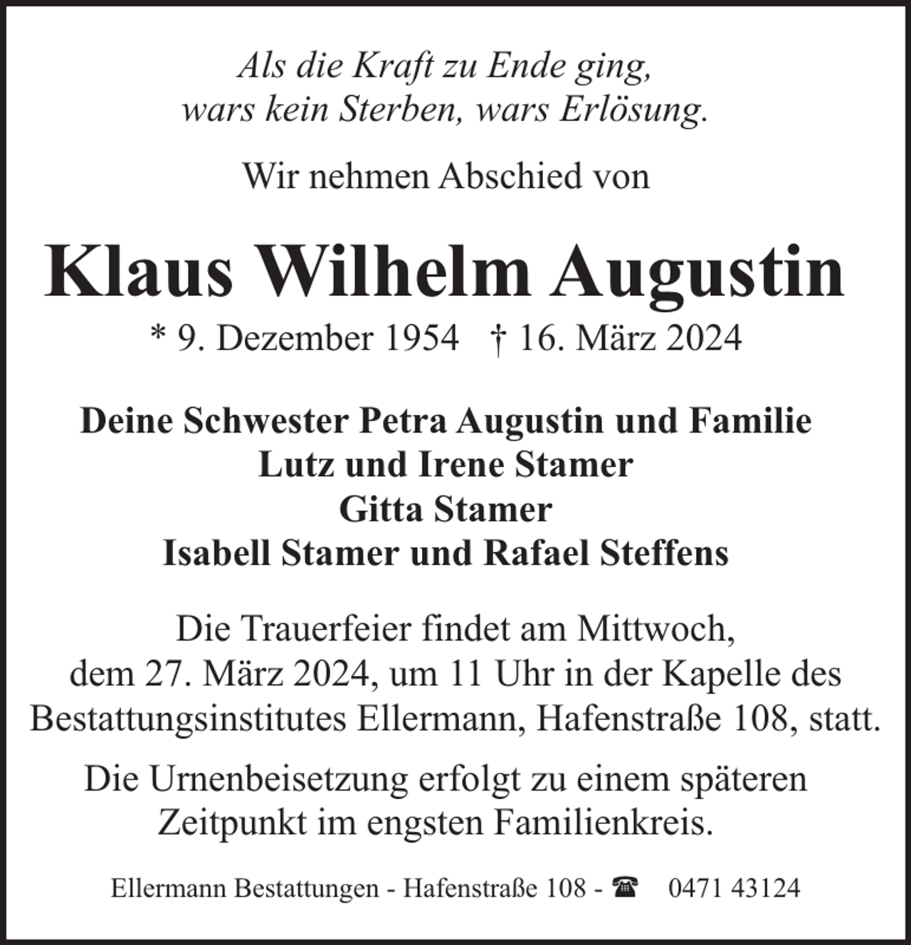 <p>Als die Kraft zu Ende ging,<br />wars kein Sterben, wars Erlösung.<br />Wir nehmen Abschied von</p><p>Klaus Wilhelm Augustin<br />* 9. Dezember 1954 † 16. März 2024</p><p>Deine Schwester Petra Augustin und Familie<br />Lutz und Irene Stamer<br />Gitta Stamer<br />Isabell Stamer und Rafael Steffens<br />Die Trauerfeier findet am Mittwoch,<br />dem 27. März 2024, um 11 Uhr in der Kapelle des<br />Bestattungsinstitutes Ellermann, Hafenstraße 108, statt.<br />Die Urnenbeisetzung erfolgt zu einem späteren<br />Zeitpunkt im engsten Familienkreis.<br />Ellermann Bestattungen - Hafenstraße 108 - ( 0471 43124</p>
