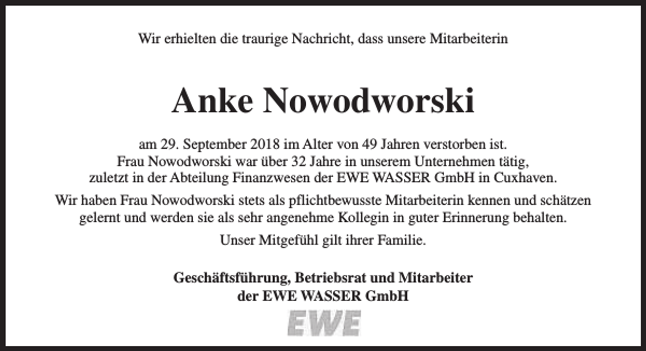 <p>Wir erhielten die traurige Nachricht, dass unsere Mitarbeiterin</p><p>Anke Nowodworski<br />am 29. September 2018 im Alter von 49 Jahren verstorben ist.<br />Frau Nowodworski war über 32 Jahre in unserem Unternehmen tätig,<br />zuletzt in der Abteilung Finanzwesen der EWE WASSER GmbH in Cuxhaven.<br />Wir haben Frau Nowodworski stets als pflichtbewusste Mitarbeiterin kennen und schätzen<br />gelernt und werden sie als sehr angenehme Kollegin in guter Erinnerung behalten.<br />Unser Mitgefühl gilt ihrer Familie.<br />Geschäftsführung, Betriebsrat und Mitarbeiter<br />der EWE WASSER GmbH</p>