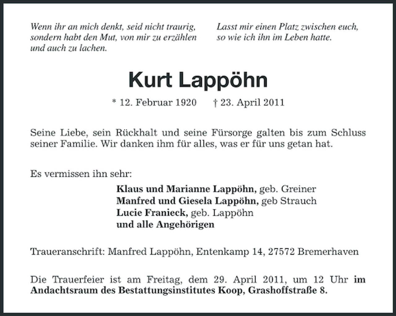 <p>Wenn ihr an mich denkt, seid nicht traurig, sondern habt den Mut, von mir zu erzählen und auch zu lachen.</p><p>Lasst mir einen Platz zwischen euch, so wie ich ihn im Leben hatte.</p><p>Kurt Lappöhn<br />* 12. Februar 1920 † 23. April 2011 Seine Liebe, sein Rückhalt und seine Fürsorge galten bis zum Schluss seiner Familie. Wir danken ihm für alles, was er für uns getan hat. Es vermissen ihn sehr: Klaus und Marianne Lappöhn, geb. Greiner Manfred und Giesela Lappöhn, geb Strauch Lucie Franieck, geb. Lappöhn und alle Angehörigen Traueranschrift: Manfred Lappöhn, Entenkamp 14, 27572 Bremerhaven Die Trauerfeier ist am Freitag, dem 29. April 2011, um 12 Uhr im Andachtsraum des Bestattungsinstitutes Koop, Grashoffstraße 8.</p>