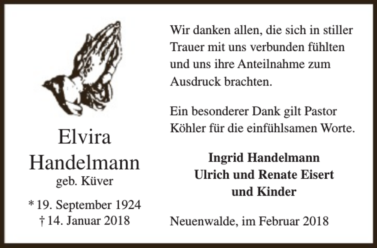 <p>Wir danken allen, die sich in stiller<br />Trauer mit uns verbunden fühlten<br />und uns ihre Anteilnahme zum<br />Ausdruck brachten.</p><p>Elvira<br />Handelmann<br />geb. Küver</p><p>* 19. September 1924<br />† 14. Januar 2018</p><p>Ein besonderer Dank gilt Pastor<br />Köhler für die einfühlsamen Worte.<br />Ingrid Handelmann<br />Ulrich und Renate Eisert<br />und Kinder<br />Neuenwalde, im Februar 2018</p>