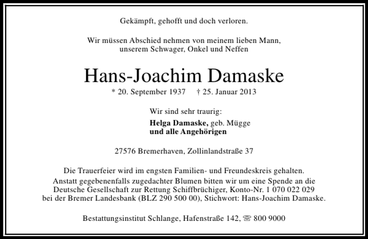 <p>Gekämpft, gehofft und doch verloren.<br />Wir müssen Abschied nehmen von meinem lieben Mann,<br />unserem Schwager, Onkel und Neffen</p><p>Hans-Joachim Damaske<br />* 20. September 1937</p><p>† 25. Januar 2013</p><p>Wir sind sehr traurig:<br />Helga Damaske, geb. Mügge<br />und alle Angehörigen<br />27576 Bremerhaven, Zollinlandstraße 37<br />Die Trauerfeier wird im engsten Familien- und Freundeskreis gehalten.<br />Anstatt gegebenenfalls zugedachter Blumen bitten wir um eine Spende an die<br />Deutsche Gesellschaft zur Rettung Schiffbrüchiger, Konto-Nr. 1 0722 029<br />bei der Bremer Landesbank (BLZ 290 5), Stichwort: Hans-Joachim Damaske.<br />Bestattungsinstitut Schlange, Hafenstraße 142, s 800 9000</p>