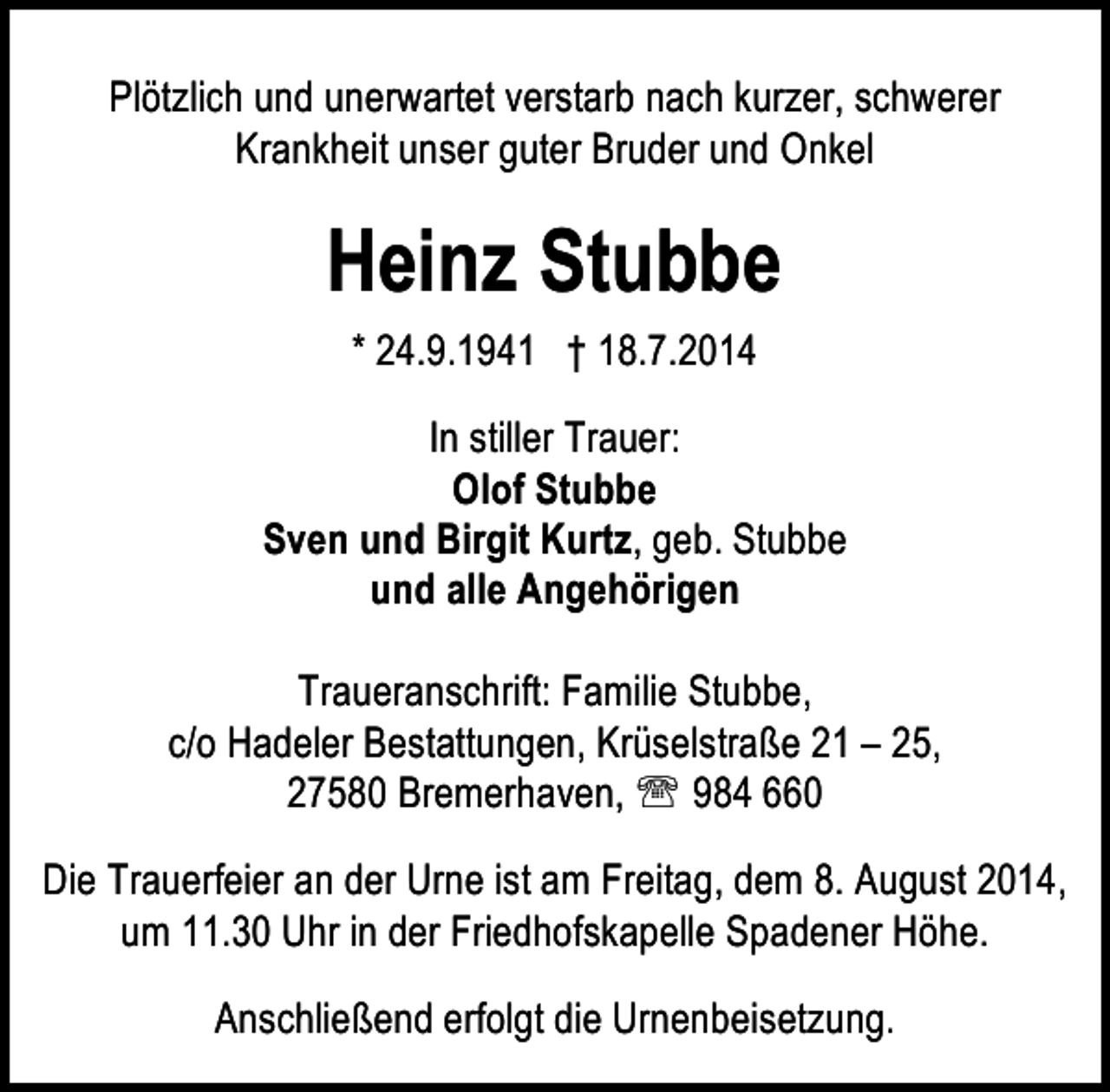 <p>Plötzlich und unerwartet verstarb nach kurzer, schwerer<br />Krankheit unser guter Bruder und Onkel</p><p>Heinz Stubbe<br />* 24.9.1941 † 18.7.2014<br />In stiller Trauer:<br />Olof Stubbe<br />Sven und Birgit Kurtz, geb. Stubbe<br />und alle Angehörigen<br />Traueranschrift: Familie Stubbe,<br />c/o Hadeler Bestattungen, Krüselstraße 21 – 25,<br />27580 Bremerhaven, ℡ 984 660<br />Die Trauerfeier an der Urne ist am Freitag, dem 8. August 2014,<br />um 11.30 Uhr in der Friedhofskapelle Spadener Höhe.<br />Anschließend erfolgt die Urnenbeisetzung.</p>