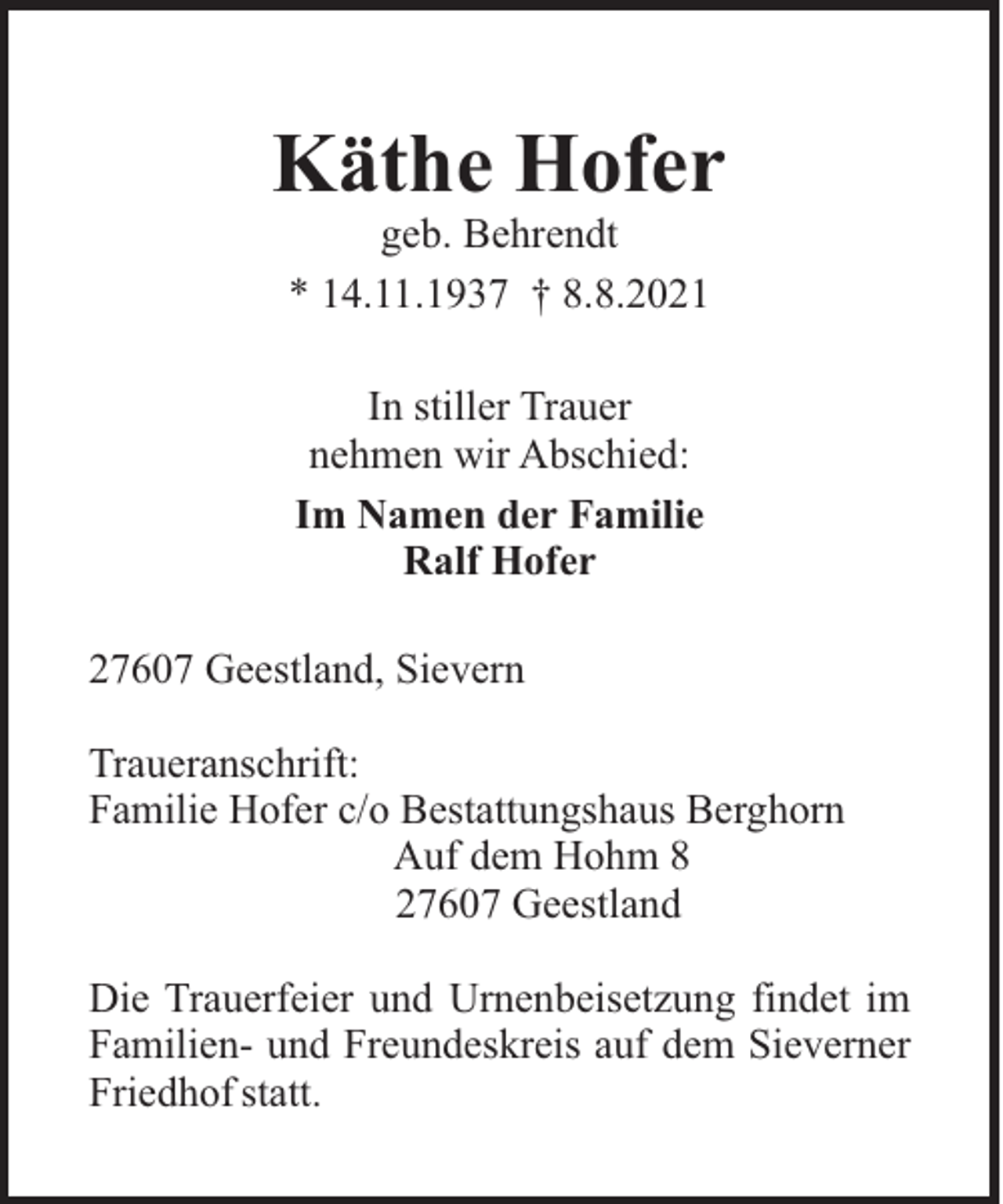 <p>Käthe Hofer<br />geb. Behrendt<br />* 14.11.1937 † 8.8.2021<br />In stiller Trauer<br />nehmen wir Abschied:<br />Im Namen der Familie<br />Ralf Hofer<br />27607 Geestland, Sievern<br />Traueranschrift:<br />Familie Hofer c/o Bestattungshaus Berghorn<br />Auf dem Hohm 8<br />27607 Geestland<br />Die Trauerfeier und Urnenbeisetzung findet im<br />Familien- und Freundeskreis auf dem Sieverner<br />Friedhof statt.</p>