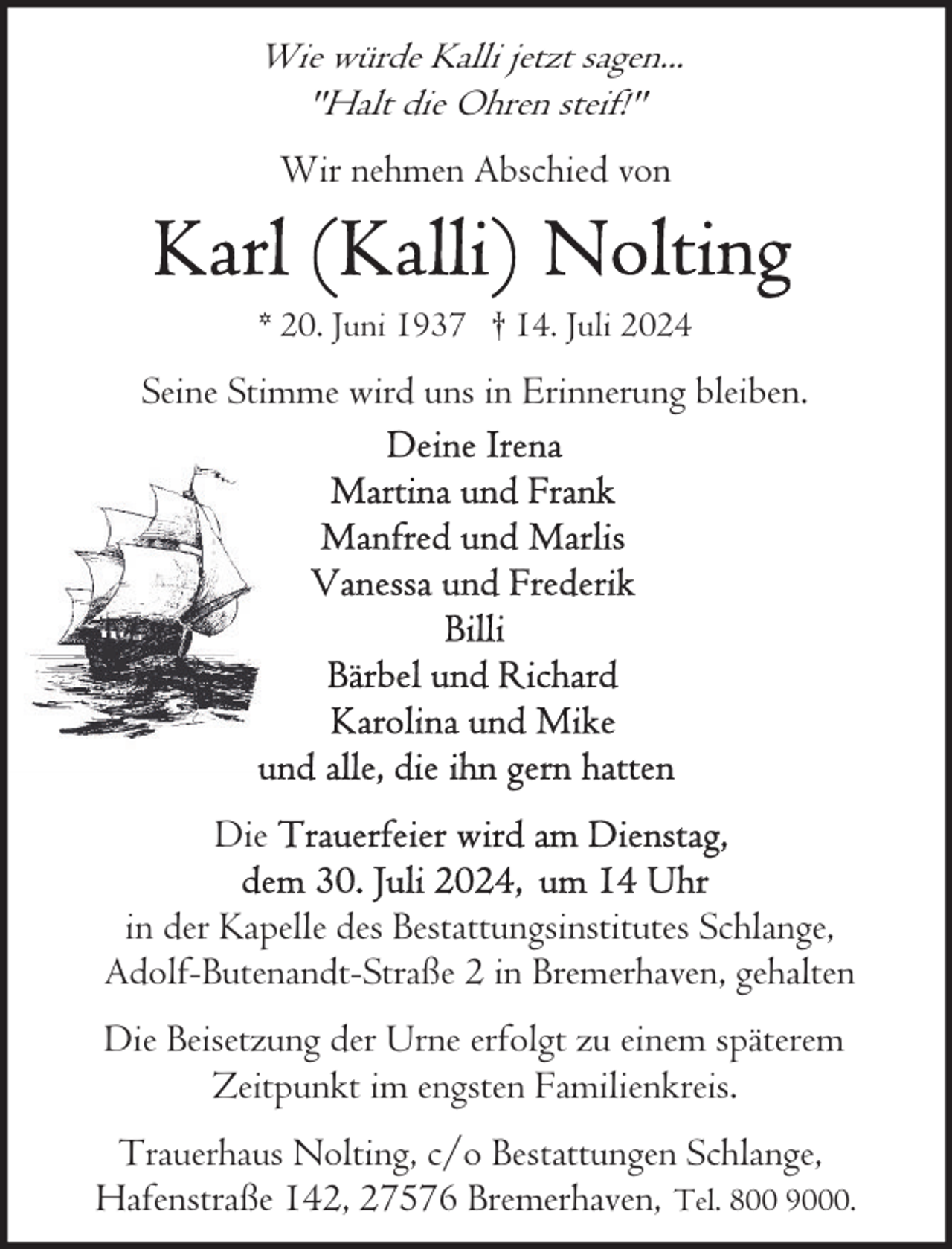<p>Wie würde Kalli jetzt sagen...<br />"Halt die Ohren steif!"</p>
<p>Wir nehmen Abschied von</p>
<p>* 20. Juni 1937 † 14. Juli 2024</p>
<p>Seine Stimme wird uns in Erinnerung bleiben.</p>
<p>Die<br />in der Kapelle des Bestattungsinstitutes Schlange,<br />Adolf-Butenandt-Straße 2 in Bremerhaven, gehalten<br />Die Beisetzung der Urne erfolgt zu einem späterem<br />Zeitpunkt im engsten Familienkreis.<br />Trauerhaus Nolting, c/o Bestattungen Schlange,<br />Hafenstraße 142, 27576 Bremerhaven, Tel. 800 9000.</p>