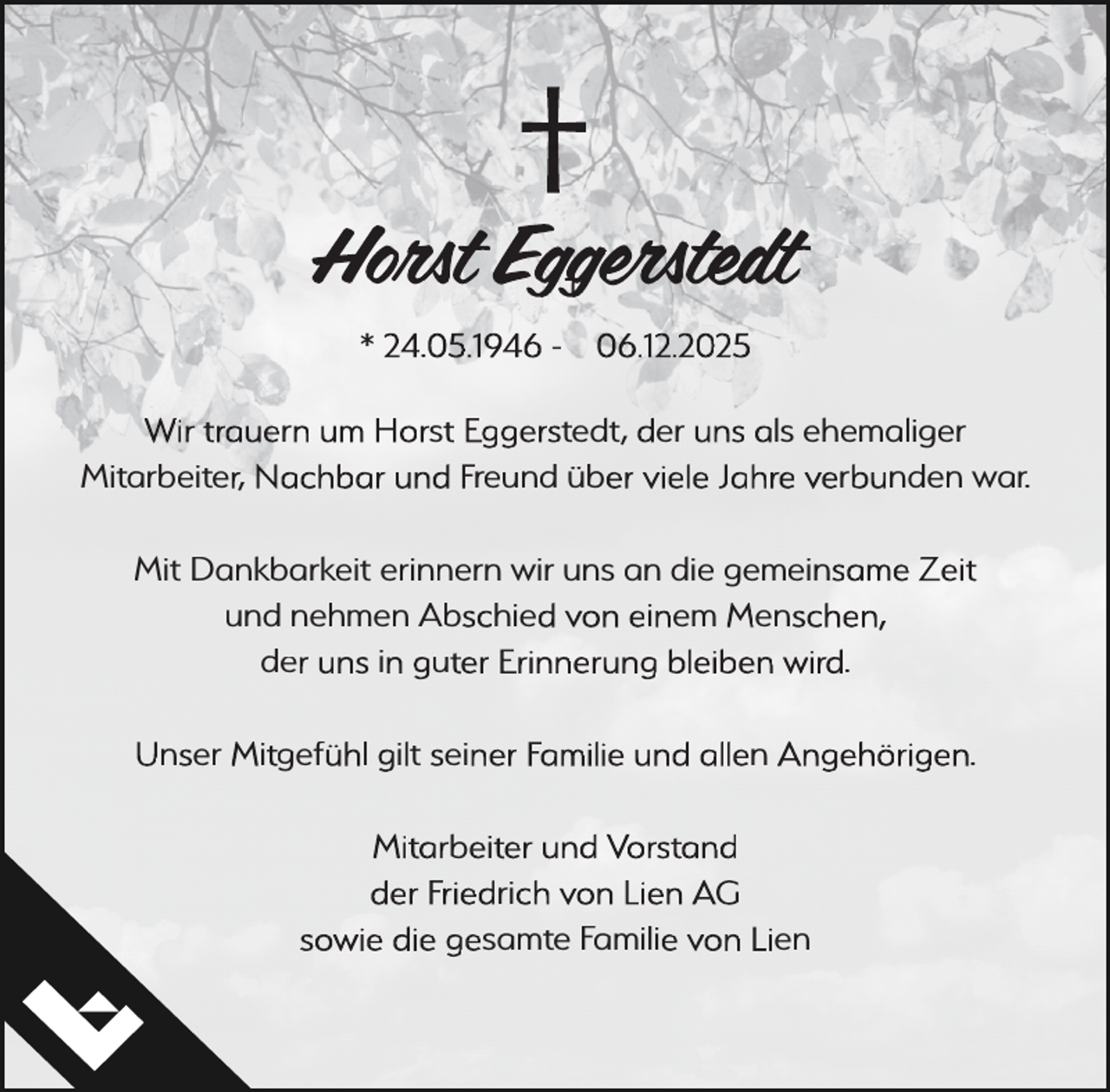 <p>Horst Eggerstedt<br />* 24.05.1946 - 06.12.2025<br />Wir trauern um Horst Eggerstedt, der uns als ehemaliger<br />Mitarbeiter, Nachbar und Freund über viele Jahre verbunden war.<br />Mit Dankbarkeit erinnern wir uns an die gemeinsame Zeit<br />und nehmen Abschied von einem Menschen,<br />der uns in guter Erinnerung bleiben wird.<br />Unser Mitgefühl gilt seiner Familie und allen Angehörigen.<br />Mitarbeiter und Vorstand<br />der Friedrich von Lien AG<br />sowie die gesamte Familie von Lien</p>