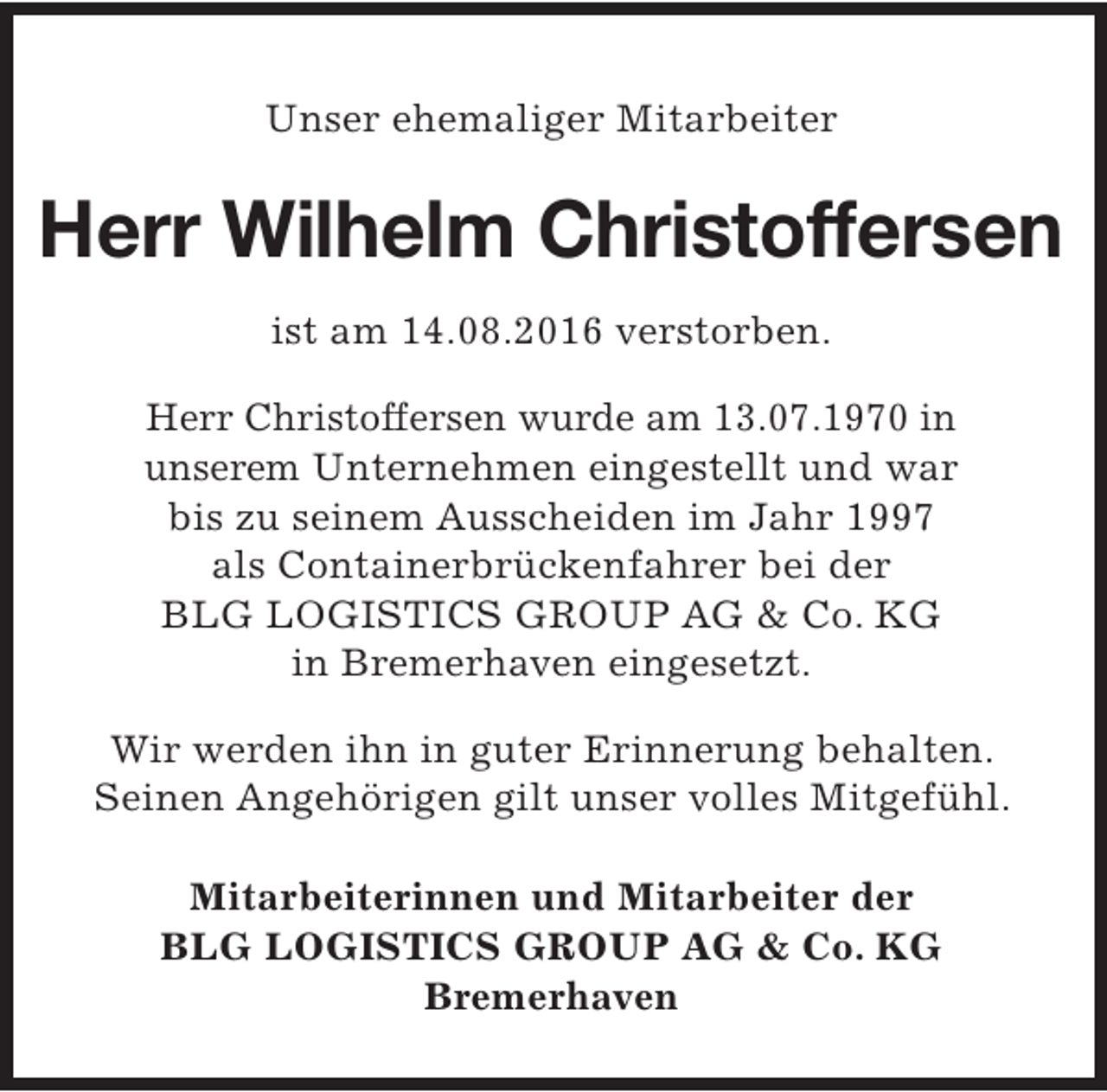 <p>Unser ehemaliger Mitarbeiter</p><p>Herr Wilhelm Christoffersen<br />ist am 14.08.2016 verstorben.<br />Herr Christoffersen wurde am 13.07.1970 in<br />unserem Unternehmen eingestellt und war<br />bis zu seinem Ausscheiden im Jahr 1997<br />als Containerbrückenfahrer bei der<br />BLG LOGISTICS GROUP AG &amp; Co. KG<br />in Bremerhaven eingesetzt.<br />Wir werden ihn in guter Erinnerung behalten.<br />Seinen Angehörigen gilt unser volles Mitgefühl.<br />Mitarbeiterinnen und Mitarbeiter der<br />BLG LOGISTICS GROUP AG &amp; Co. KG<br />Bremerhaven</p>