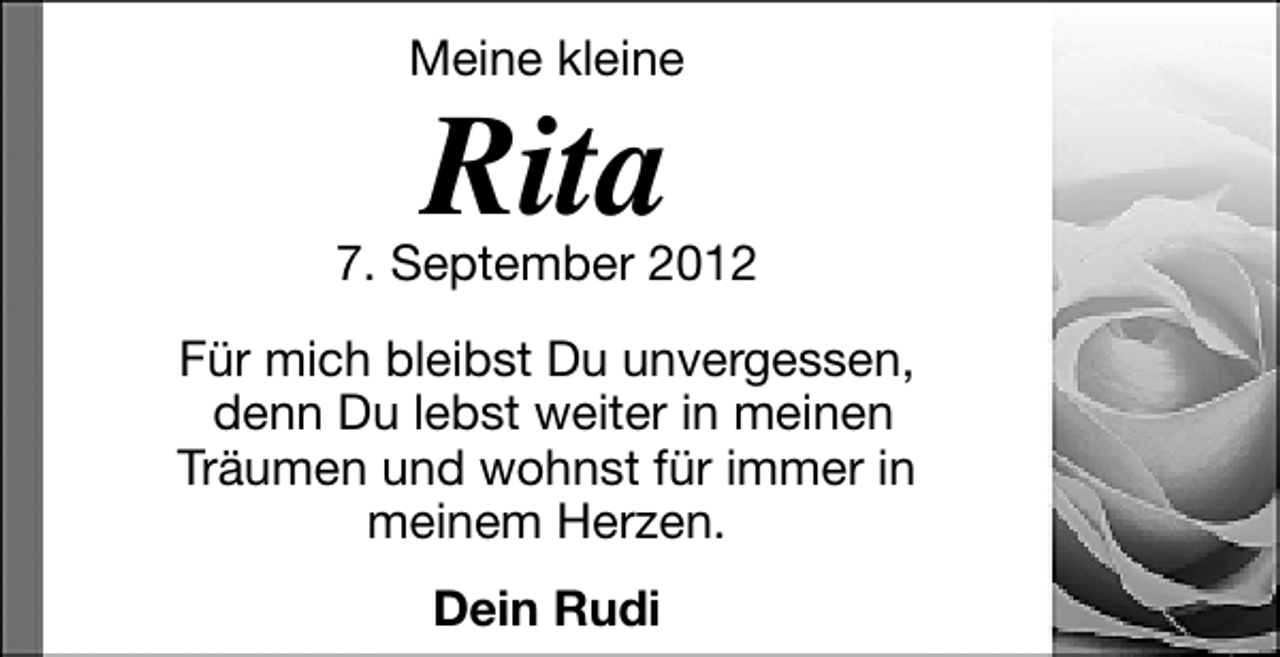 <p>Meine kleine</p>
<p>Rita</p>
<p>7. September 2012<br />Für mich bleibst Du unvergessen,<br />denn Du lebst weiter in meinen<br />Träumen und wohnst für immer in<br />meinem Herzen.<br />Dein Rudi</p>