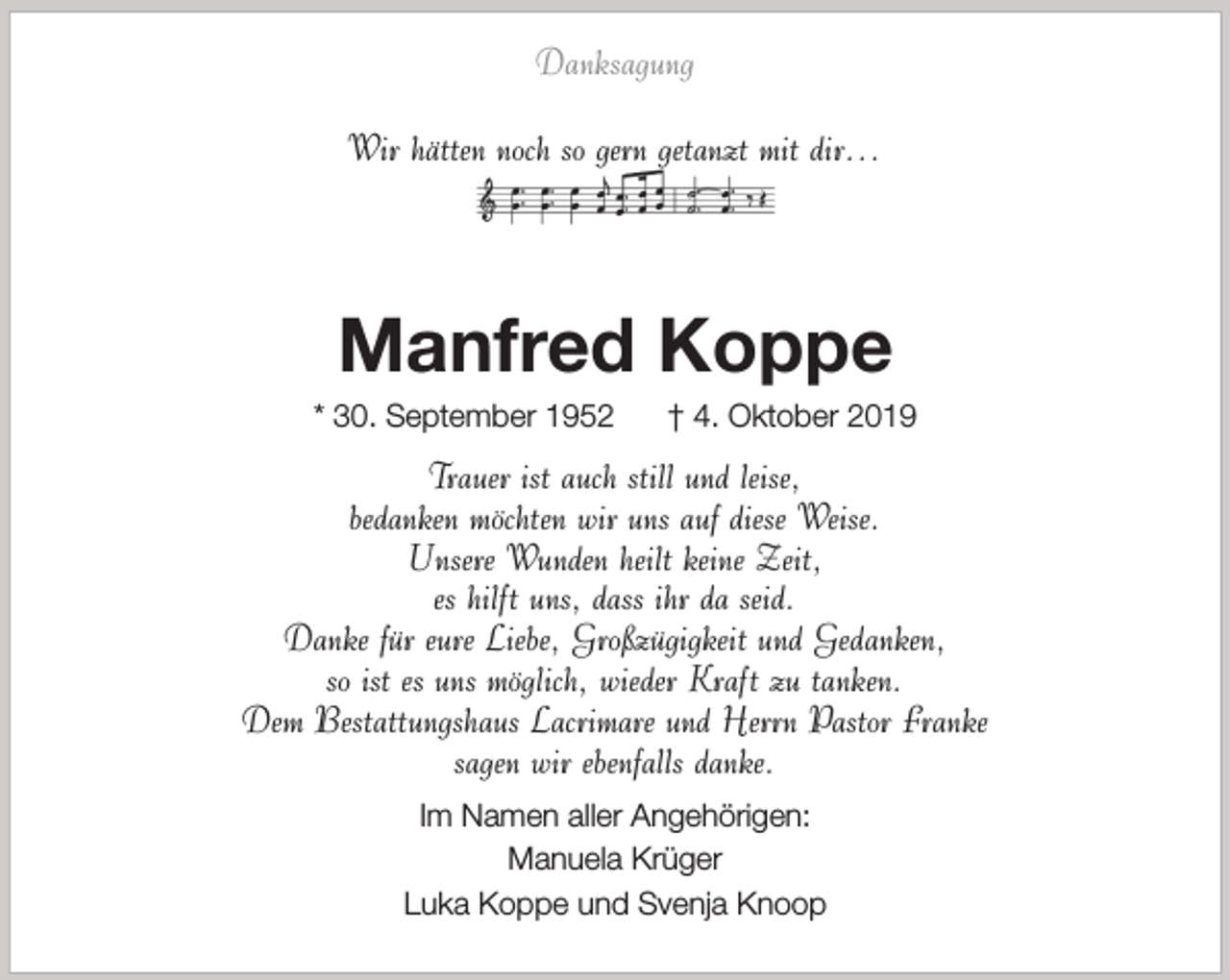 <p>Danksagung<br />Wir hätten noch so gern getanzt mit dir…</p><p>Manfred Koppe</p><p>* 30. September 1952</p><p>† 4. Oktober 2019</p><p>Trauer ist auch still und leise,<br />bedanken möchten wir uns auf diese Weise.<br />Unsere Wunden heilt keine Zeit,<br />es hilft uns, dass ihr da seid.<br />Danke für eure Liebe, Großzügigkeit und Gedanken,<br />so ist es uns möglich, wieder Kraft zu tanken.<br />Dem Bestattungshaus Lacrimare und Herrn Pastor Franke<br />sagen wir ebenfalls danke.<br />Im Namen aller Angehörigen:<br />Manuela Krüger<br />Luka Koppe und Svenja Knoop</p>