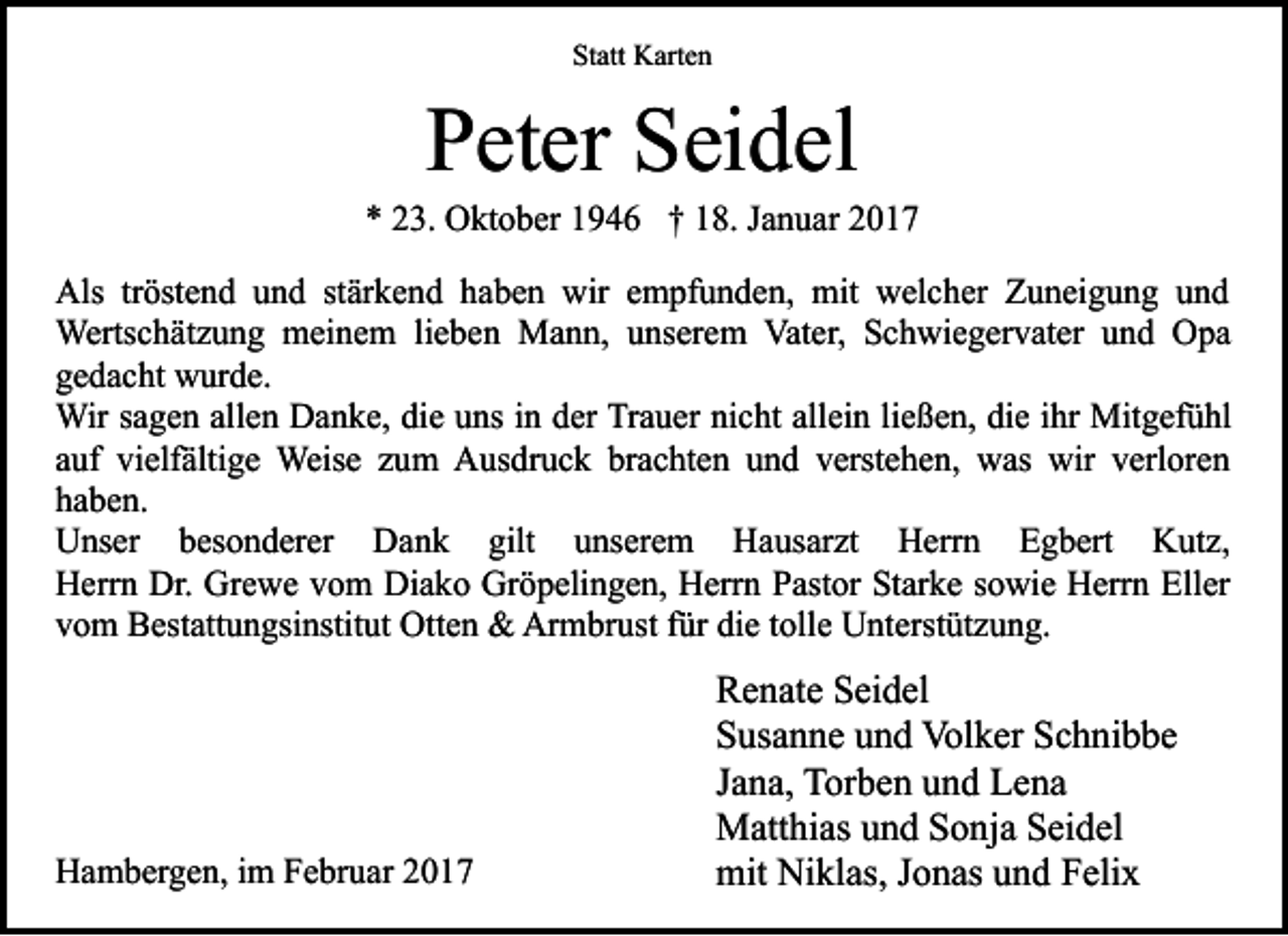 <p>Statt Karten</p><p>Peter Seidel</p><p>* 23. Oktober 1946 † 18. Januar 2017<br />Als tröstend und stärkend haben wir empfunden, mit welcher Zuneigung und<br />Wertschätzung meinem lieben Mann, unserem Vater, Schwiegervater und Opa<br />gedacht wurde.<br />Wir sagen allen Danke, die uns in der Trauer nicht allein ließen, die ihr Mitgefühl<br />auf vielfältige Weise zum Ausdruck brachten und verstehen, was wir verloren<br />haben.<br />Unser besonderer Dank gilt unserem Hausarzt Herrn Egbert Kutz,<br />Herrn Dr. Grewe vom Diako Gröpelingen, Herrn Pastor Starke sowie Herrn Eller<br />vom Bestattungsinstitut Otten &amp; Armbrust für die tolle Unterstützung.</p><p>Hambergen, im Februar 2017</p><p>Renate Seidel<br />Susanne und Volker Schnibbe<br />Jana, Torben und Lena<br />Matthias und Sonja Seidel<br />mit Niklas, Jonas und Felix</p>