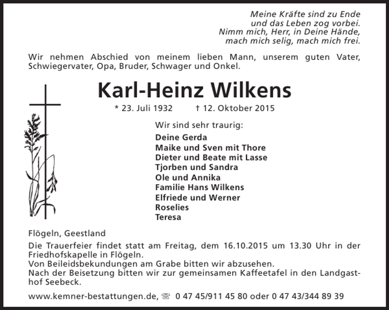 <p>Meine Kräfte sind zu Ende<br />und das Leben zog vorbei.<br />Nimm mich, Herr, in Deine Hände,<br />mach mich selig, mach mich frei.<br />Wir nehmen Abschied von meinem lieben Mann, unserem guten Vater,<br />Schwiegervater, Opa, Bruder, Schwager und Onkel.</p><p>Karl-Heinz Wilkens<br />* 23. Juli 1932</p><p>† 12. Oktober 2015</p><p>Wir sind sehr traurig:<br />Deine Gerda<br />Maike und Sven mit Thore<br />Dieter und Beate mit Lasse<br />Tjorben und Sandra<br />Ole und Annika<br />Familie Hans Wilkens<br />Elfriede und Werner<br />Roselies<br />Teresa<br />Flögeln, Geestland<br />Die Trauerfeier findet statt am Freitag, dem 16.10.2015 um 13.30 Uhr in der<br />Friedhofskapelle in Flögeln.<br />Von Beileidsbekundungen am Grabe bitten wir abzusehen.<br />Nach der Beisetzung bitten wir zur gemeinsamen Kaffeetafel in den Landgasthof Seebeck.<br />www.kemner-bestattungen.de, s 0 47 45/911 45 80 oder 0 47 43/344 89 39</p>
