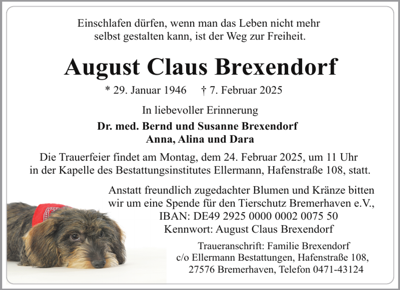 <p>Einschlafen dürfen, wenn man das Leben nicht mehr<br />selbst gestalten kann, ist der Weg zur Freiheit.</p><p>August Claus Brexendorf<br />* 29. Januar 1946</p><p>† 7. Februar 2025</p><p>In liebevoller Erinnerung<br />Dr. med. Bernd und Susanne Brexendorf<br />Anna, Alina und Dara<br />Die Trauerfeier findet am Montag, dem 24. Februar 2025, um 11 Uhr<br />in der Kapelle des Bestattungsinstitutes Ellermann, Hafenstraße 108, statt.<br />Anstatt freundlich zugedachter Blumen und Kränze bitten<br />wir um eine Spende für den Tierschutz Bremerhaven e.V.,<br />IBAN: DE49 2925 02 0070<br />Kennwort: August Claus Brexendorf<br />Traueranschrift: Familie Brexendorf<br />c/o Ellermann Bestattungen, Hafenstraße 108,<br />27576 Bremerhaven, Telefon 0471-43124</p>