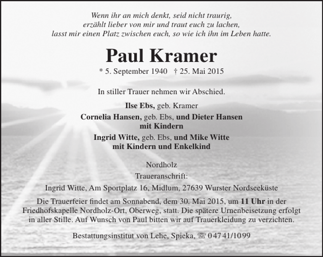 <p>Wenn ihr an mich denkt, seid nicht traurig,<br />erzählt lieber von mir und traut euch zu lachen,<br />lasst mir einen Platz zwischen euch, so wie ich ihn im Leben hatte.</p><p>Paul Kramer</p><p>* 5. September 1940 † 25. Mai 2015<br />In stiller Trauer nehmen wir Abschied.<br />Ilse Ebs, geb. Kramer<br />Cornelia Hansen, geb. Ebs, und Dieter Hansen<br />mit Kindern<br />Ingrid Witte, geb. Ebs, und Mike Witte<br />mit Kindern und Enkelkind<br />Nordholz<br />Traueranschrift:<br />Ingrid Witte, Am Sportplatz 16, Midlum, 27639 Wurster Nordseeküste<br />Die Trauerfeier findet am Sonnabend, dem 30. Mai 2015, um 11 Uhr in der<br />Friedhofskapelle Nordholz-Ort, Oberweg, statt. Die spätere Urnenbeisetzung erfolgt<br />in aller Stille. Auf Wunsch von Paul bitten wir auf Trauerkleidung zu verzichten.<br />Bestattungsinstitut von Lehe, Spieka,  0 47 41/10 99</p>