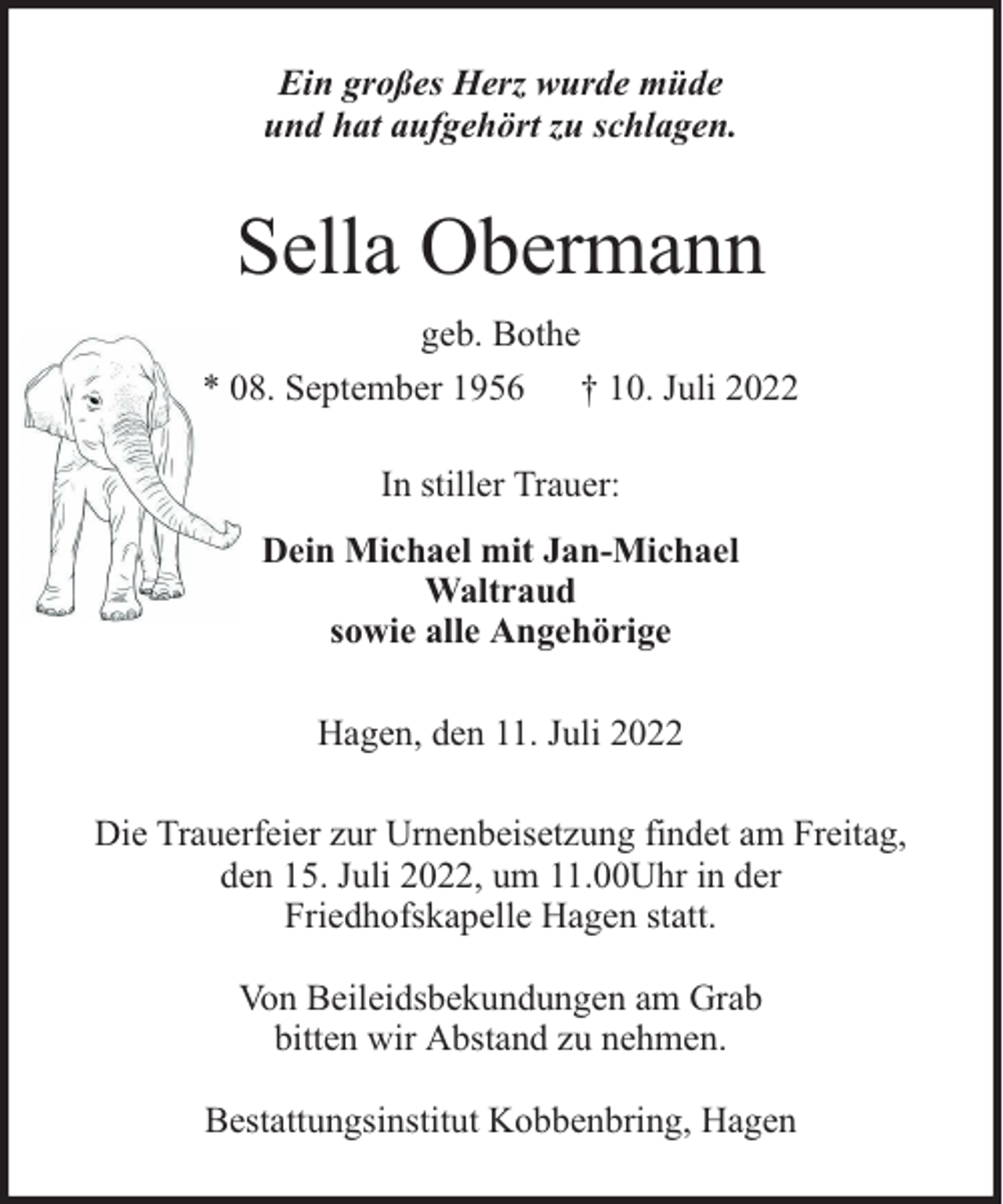 <p>Ein großes Herz wurde müde<br />und hat aufgehört zu schlagen.</p><p>Sella Obermann<br />geb. Bothe<br />* 08. September 1956 † 10. Juli 2022<br />In stiller Trauer:<br />Dein Michael mit Jan-Michael<br />Waltraud<br />sowie alle Angehörige<br />Hagen, den 11. Juli 2022<br />Die Trauerfeier zur Urnenbeisetzung findet am Freitag,<br />den 15. Juli 2022, um 11.00Uhr in der<br />Friedhofskapelle Hagen statt.<br />Von Beileidsbekundungen am Grab<br />bitten wir Abstand zu nehmen.<br />Bestattungsinstitut Kobbenbring, Hagen</p>