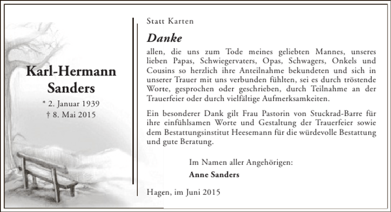 <p>St a t t Karten</p><p>Danke</p><p>Karl-Hermann<br />Sanders<br />* 2. Januar 1939<br />† 8. Mai 2015</p><p>allen, die uns zum Tode meines geliebten Mannes, unseres<br />n<br />lieben Papas, Schwiegervaters, Opas, Schwagers, Onkels und<br />Cousins so herzlich ihre Anteilnahme bekundeten und sich in<br />s<br />unserer Trauer mit uns verbunden fühlten, sei es durch tröstende<br />r<br />t<br />Worte, gesprochen oder geschrieben, durch Teilnahme an der<br />Trauerfeier oder durch vielfältige Aufmerksamkeiten.<br />e<br />Ein besonderer Dank gilt Frau Pastorin von Stuckrad-Barre für<br />ihre einfühlsamen Worte und Gestaltung der Trauerfeier sowie<br />dem Bestattungsinstitut Heesemann für die würdevolle Bestattung<br />und gute Beratung.<br />Im Namen aller Angehörigen:<br />Anne Sanders<br />Hagen, im Juni 2015<br />e</p>