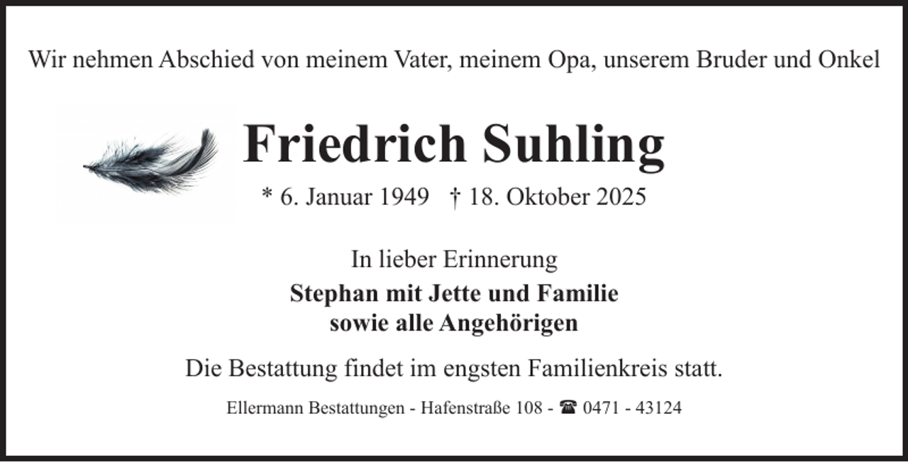 <p>Wir nehmen Abschied von meinem Vater, meinem Opa, unserem Bruder und Onkel</p><p>Friedrich Suhling<br />* 6. Januar 1949 † 18. Oktober 2025<br />In lieber Erinnerung<br />Stephan mit Jette und Familie<br />sowie alle Angehörigen<br />Die Bestattung findet im engsten Familienkreis statt.<br />Ellermann Bestattungen - Hafenstraße 108 - ( 0471 - 43124</p>