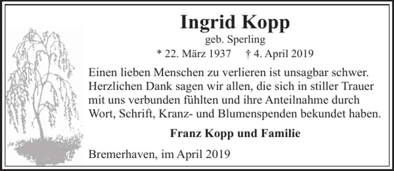 <p>Ingrid Kopp</p><p>geb. Sperling<br />* 22. März 1937 † 4. April 2019</p><p>Einen lieben Menschen zu verlieren ist unsagbar schwer.<br />Herzlichen Dank sagen wir allen, die sich in stiller Trauer<br />mit uns verbunden fühlten und ihre Anteilnahme durch<br />Wort, Schrift, Kranz- und Blumenspenden bekundet haben.<br />Franz Kopp und Familie<br />Bremerhaven, im April 2019</p>