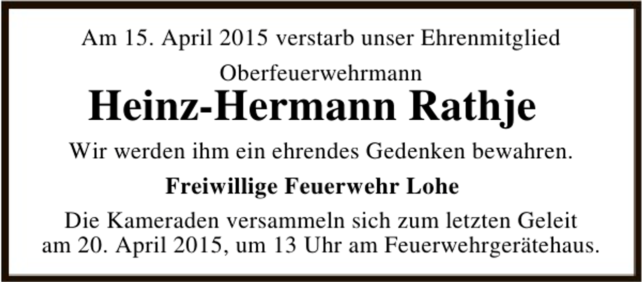 <p>Am 15. April 2015 verstarb unser Ehrenmitglied<br />Oberfeuerwehrmann</p><p>Heinz-Hermann Rathje</p><p>Wir werden ihm ein ehrendes Gedenken bewahren.<br />Freiwillige Feuerwehr Lohe<br />Die Kameraden versammeln sich zum letzten Geleit<br />am 20. April 2015, um 13 Uhr am Feuerwehrgerätehaus.</p>
